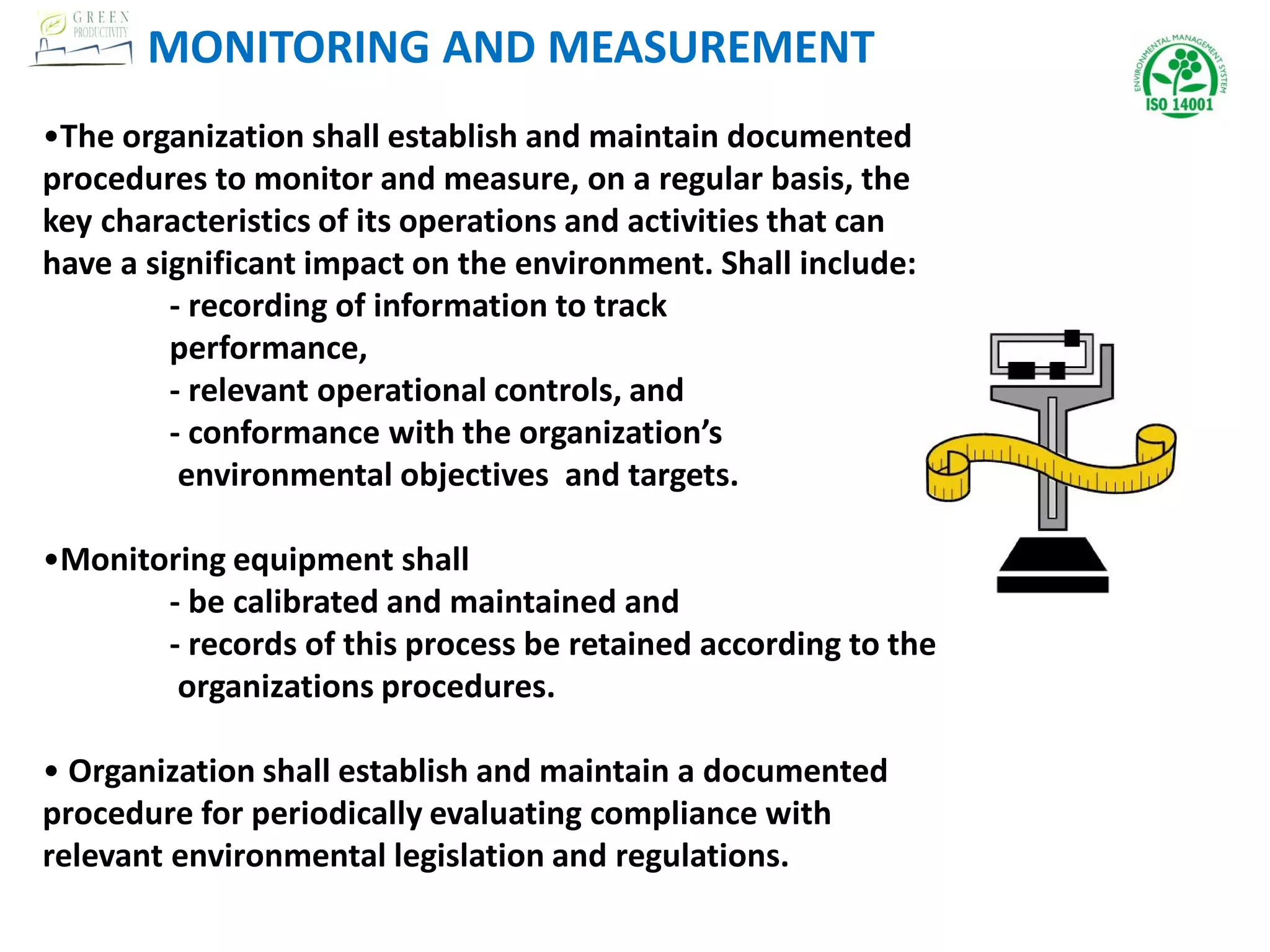 •The organization shall establish and maintain documented
procedures to monitor and measure, on a regular basis, the
key characteristics of its operations and activities that can
have a significant impact on the environment. Shall include:
- recording of information to track
performance,
- relevant operational controls, and
- conformance with the organization’s
environmental objectives and targets.
•Monitoring equipment shall
- be calibrated and maintained and
- records of this process be retained according to the
organizations procedures.
• Organization shall establish and maintain a documented
procedure for periodically evaluating compliance with
relevant environmental legislation and regulations.
MONITORING AND MEASUREMENT
 