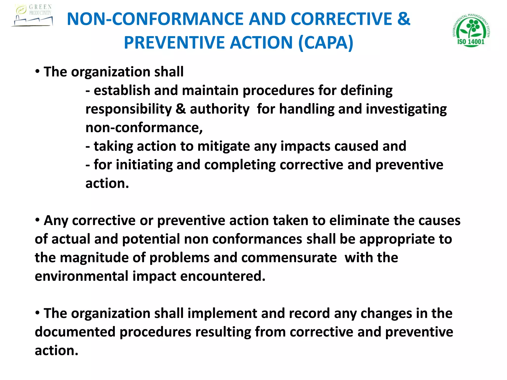 • The organization shall
- establish and maintain procedures for defining
responsibility & authority for handling and investigating
non-conformance,
- taking action to mitigate any impacts caused and
- for initiating and completing corrective and preventive
action.
• Any corrective or preventive action taken to eliminate the causes
of actual and potential non conformances shall be appropriate to
the magnitude of problems and commensurate with the
environmental impact encountered.
• The organization shall implement and record any changes in the
documented procedures resulting from corrective and preventive
action.
NON-CONFORMANCE AND CORRECTIVE &
PREVENTIVE ACTION (CAPA)
 