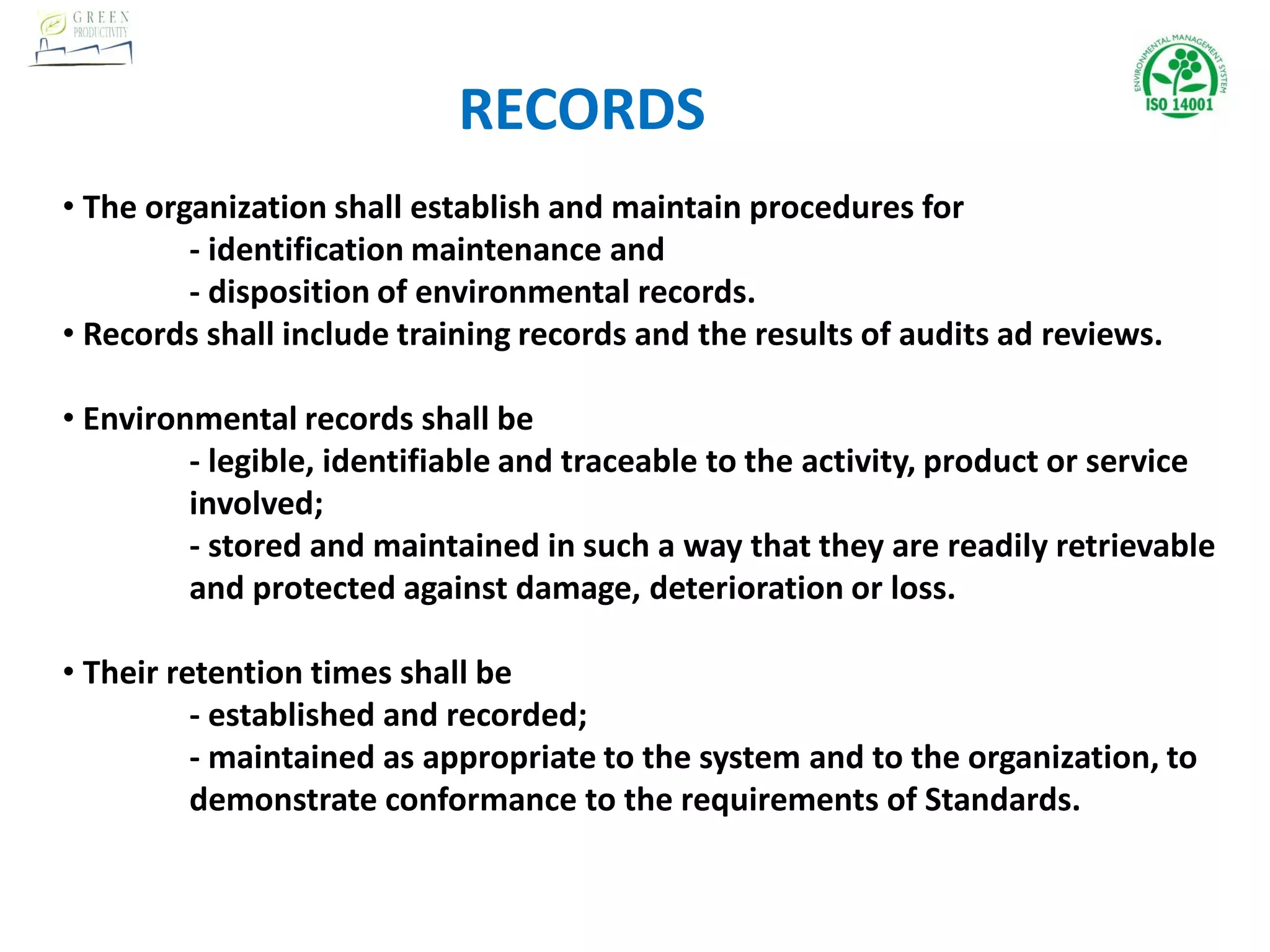 • The organization shall establish and maintain procedures for
- identification maintenance and
- disposition of environmental records.
• Records shall include training records and the results of audits ad reviews.
• Environmental records shall be
- legible, identifiable and traceable to the activity, product or service
involved;
- stored and maintained in such a way that they are readily retrievable
and protected against damage, deterioration or loss.
• Their retention times shall be
- established and recorded;
- maintained as appropriate to the system and to the organization, to
demonstrate conformance to the requirements of Standards.
RECORDS
 