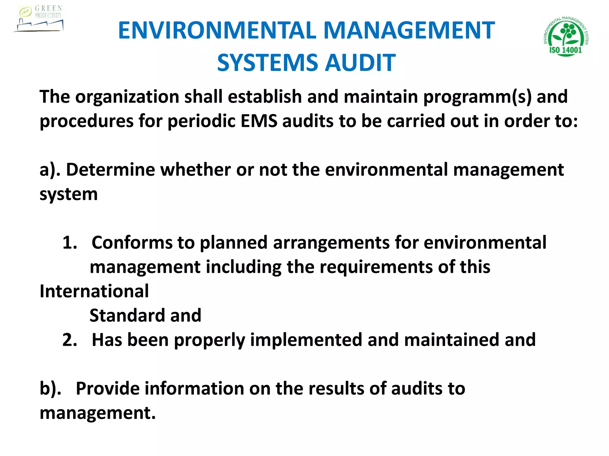 The organization shall establish and maintain programm(s) and
procedures for periodic EMS audits to be carried out in order to:
a). Determine whether or not the environmental management
system
1. Conforms to planned arrangements for environmental
management including the requirements of this
International
Standard and
2. Has been properly implemented and maintained and
b). Provide information on the results of audits to
management.
ENVIRONMENTAL MANAGEMENT
SYSTEMS AUDIT
 
