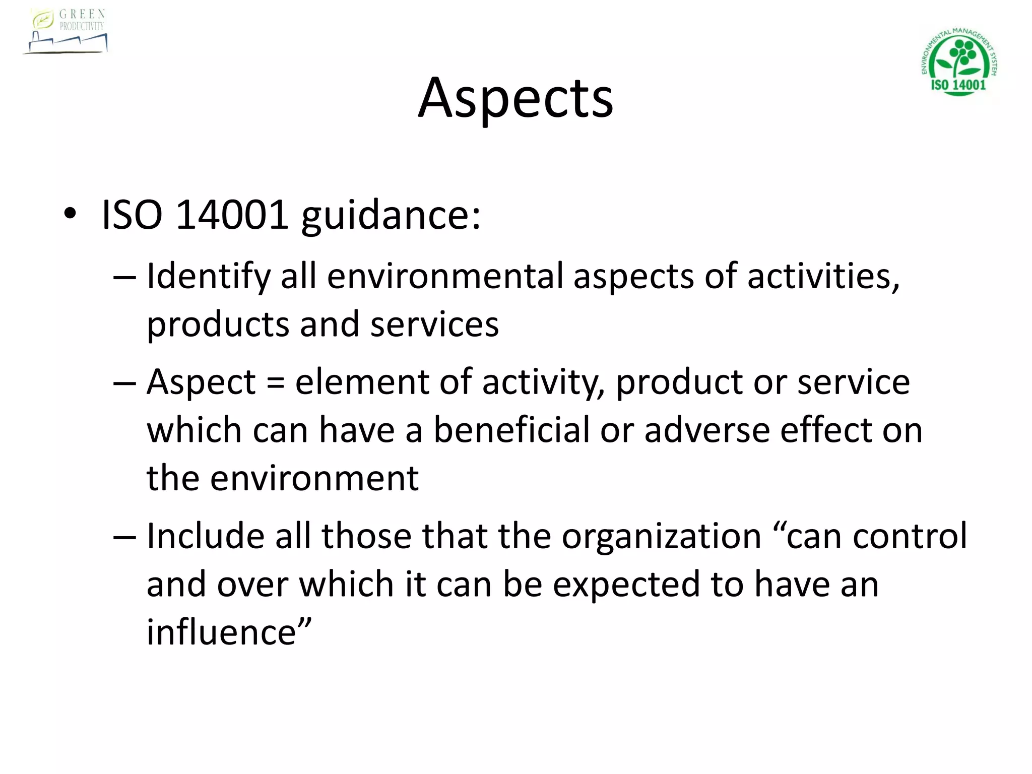 Aspects
• ISO 14001 guidance:
– Identify all environmental aspects of activities,
products and services
– Aspect = element of activity, product or service
which can have a beneficial or adverse effect on
the environment
– Include all those that the organization “can control
and over which it can be expected to have an
influence”
 