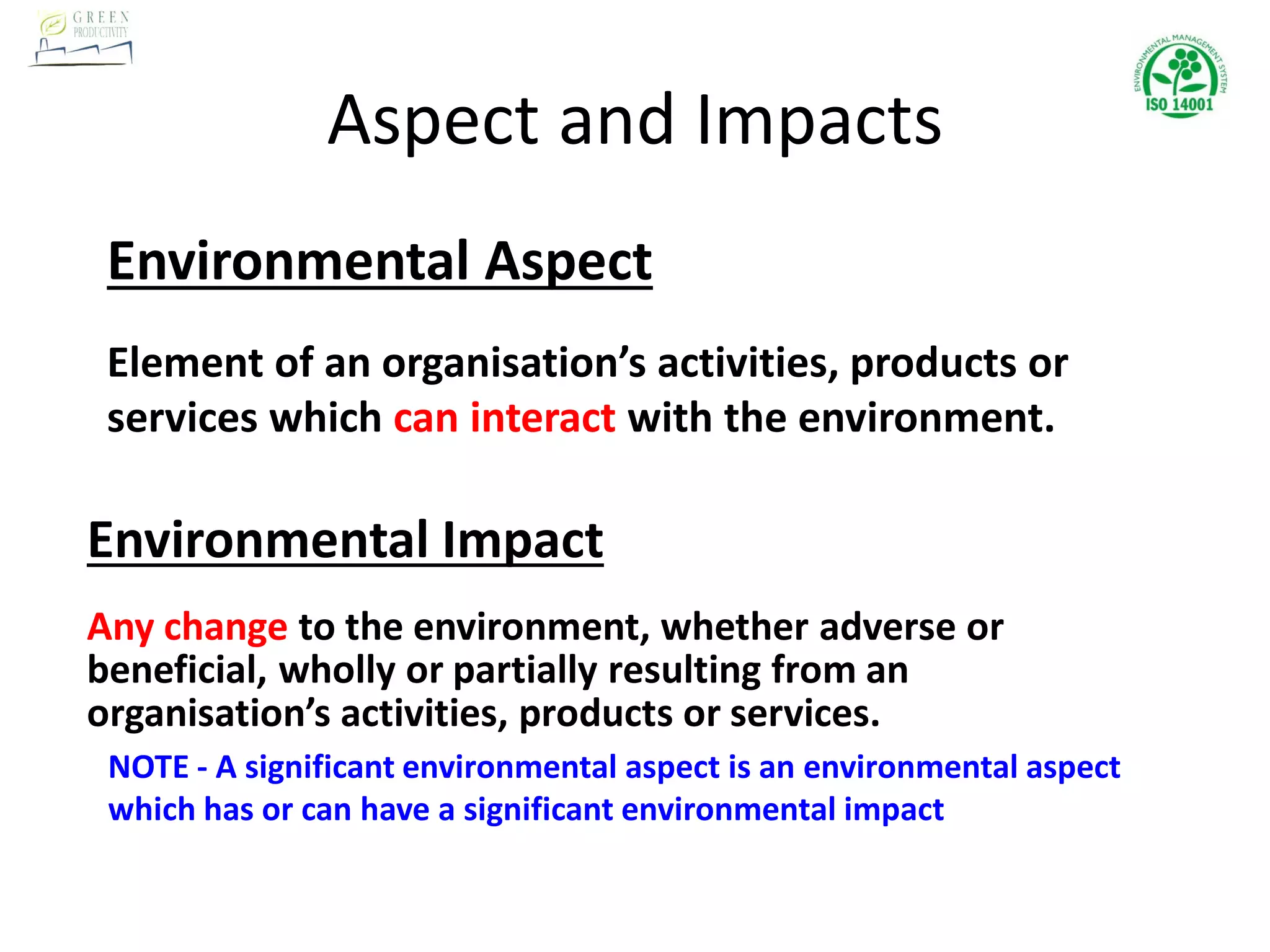 Aspect and Impacts
Environmental Aspect
Element of an organisation’s activities, products or
services which can interact with the environment.
Environmental Impact
Any change to the environment, whether adverse or
beneficial, wholly or partially resulting from an
organisation’s activities, products or services.
NOTE - A significant environmental aspect is an environmental aspect
which has or can have a significant environmental impact
 