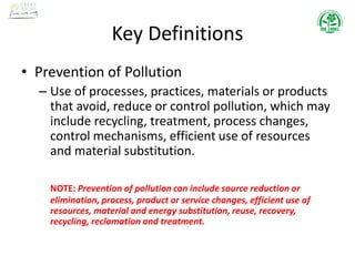 Key Definitions
• Prevention of Pollution
– Use of processes, practices, materials or products
that avoid, reduce or control pollution, which may
include recycling, treatment, process changes,
control mechanisms, efficient use of resources
and material substitution.
NOTE: Prevention of pollution can include source reduction or
elimination, process, product or service changes, efficient use of
resources, material and energy substitution, reuse, recovery,
recycling, reclamation and treatment.
 