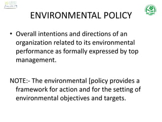 ENVIRONMENTAL POLICY
• Overall intentions and directions of an
organization related to its environmental
performance as formally expressed by top
management.
NOTE:- The environmental [policy provides a
framework for action and for the setting of
environmental objectives and targets.
 