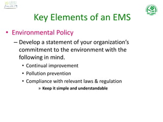 Key Elements of an EMS
• Environmental Policy
– Develop a statement of your organization’s
commitment to the environment with the
following in mind.
• Continual improvement
• Pollution prevention
• Compliance with relevant laws & regulation
» Keep it simple and understandable
 