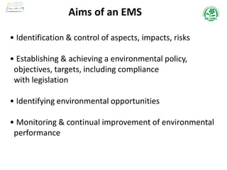 Aims of an EMS
• Identification & control of aspects, impacts, risks
• Establishing & achieving a environmental policy,
objectives, targets, including compliance
with legislation
• Identifying environmental opportunities
• Monitoring & continual improvement of environmental
performance
 