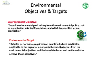 Environmental
Objectives & Targets
Environmental Objective
“Overall environmental goal, arising from the environmental policy, that
an organisation sets itself to achieve, and which is quantified where
practicable.”
Environmental Target
“Detailed performance requirement, quantified where practicable,
applicable to the organisation or parts thereof, that arises from the
environmental objectives and that needs to be set and met in order to
achieve those objectives.”
 