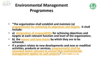 • “The organization shall establish and maintain (a)
programme(s) for achieving its objectives and targets. It shall
include:
• a) designation of responsibility for achieving objectives and
targets at each relevant function and level of the organization;
• b) the means and time-frame by which they are to be
achieved.
• If a project relates to new developments and new or modified
activities, products or services, programme(s) shall be
amended where relevant to ensure that environmental
management applies to such projects.” (ISO 14001 4.3.4)
Environmental Management
Programmes
 