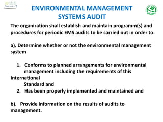 The organization shall establish and maintain programm(s) and
procedures for periodic EMS audits to be carried out in order to:
a). Determine whether or not the environmental management
system
1. Conforms to planned arrangements for environmental
management including the requirements of this
International
Standard and
2. Has been properly implemented and maintained and
b). Provide information on the results of audits to
management.
ENVIRONMENTAL MANAGEMENT
SYSTEMS AUDIT
 