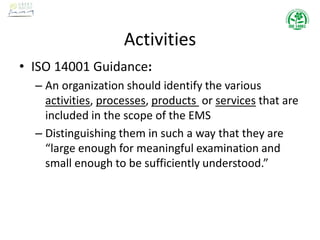 Activities
• ISO 14001 Guidance:
– An organization should identify the various
activities, processes, products or services that are
included in the scope of the EMS
– Distinguishing them in such a way that they are
“large enough for meaningful examination and
small enough to be sufficiently understood.”
 