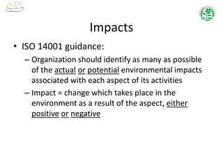 Impacts
• ISO 14001 guidance:
– Organization should identify as many as possible
of the actual or potential environmental impacts
associated with each aspect of its activities
– Impact = change which takes place in the
environment as a result of the aspect, either
positive or negative
 