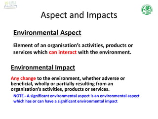 Aspect and Impacts
Environmental Aspect
Element of an organisation’s activities, products or
services which can interact with the environment.
Environmental Impact
Any change to the environment, whether adverse or
beneficial, wholly or partially resulting from an
organisation’s activities, products or services.
NOTE - A significant environmental aspect is an environmental aspect
which has or can have a significant environmental impact
 