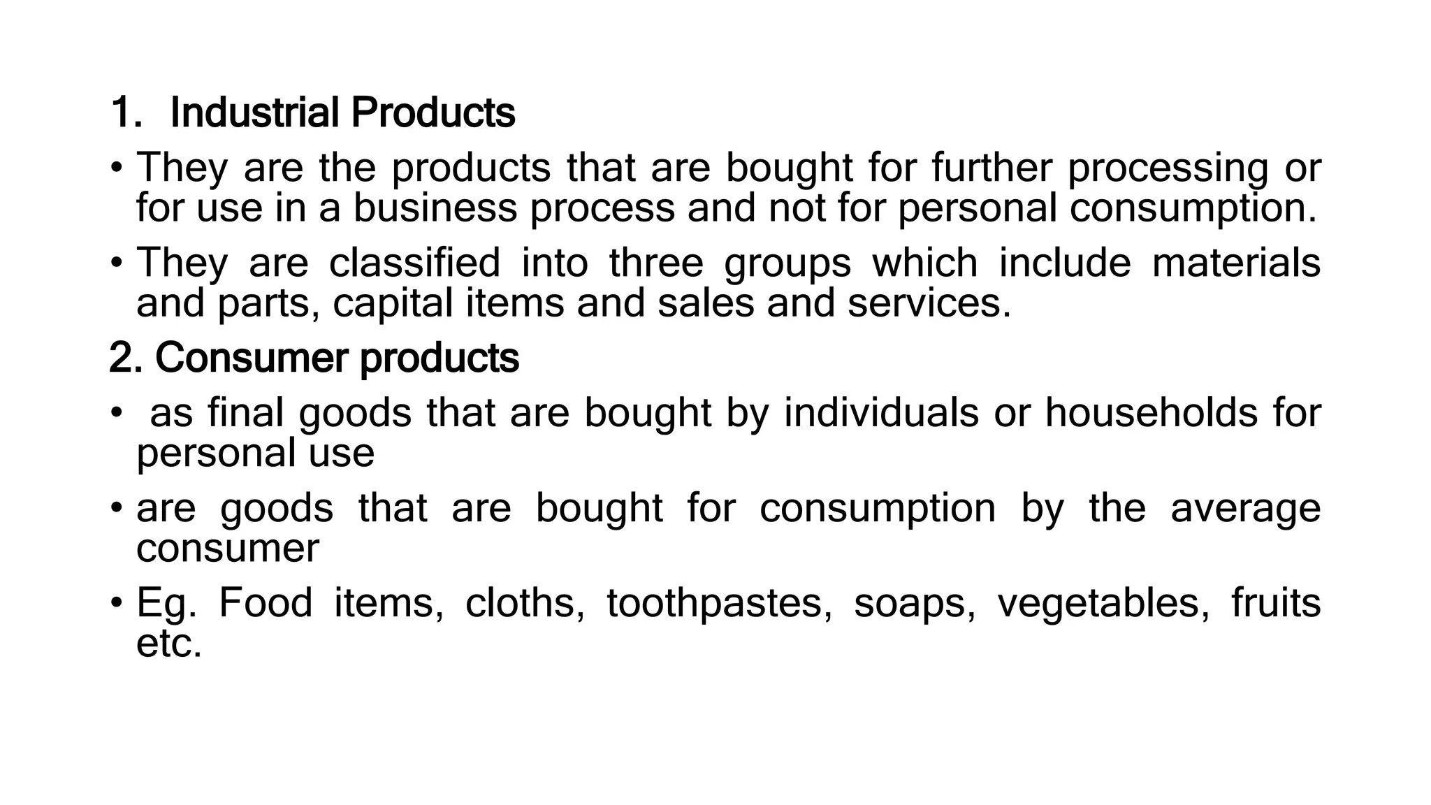 1. Industrial Products
• They are the products that are bought for further processing or
for use in a business process and not for personal consumption.
• They are classified into three groups which include materials
and parts, capital items and sales and services.
2. Consumer products
• as final goods that are bought by individuals or households for
personal use
• are goods that are bought for consumption by the average
consumer
• Eg. Food items, cloths, toothpastes, soaps, vegetables, fruits
etc.
 