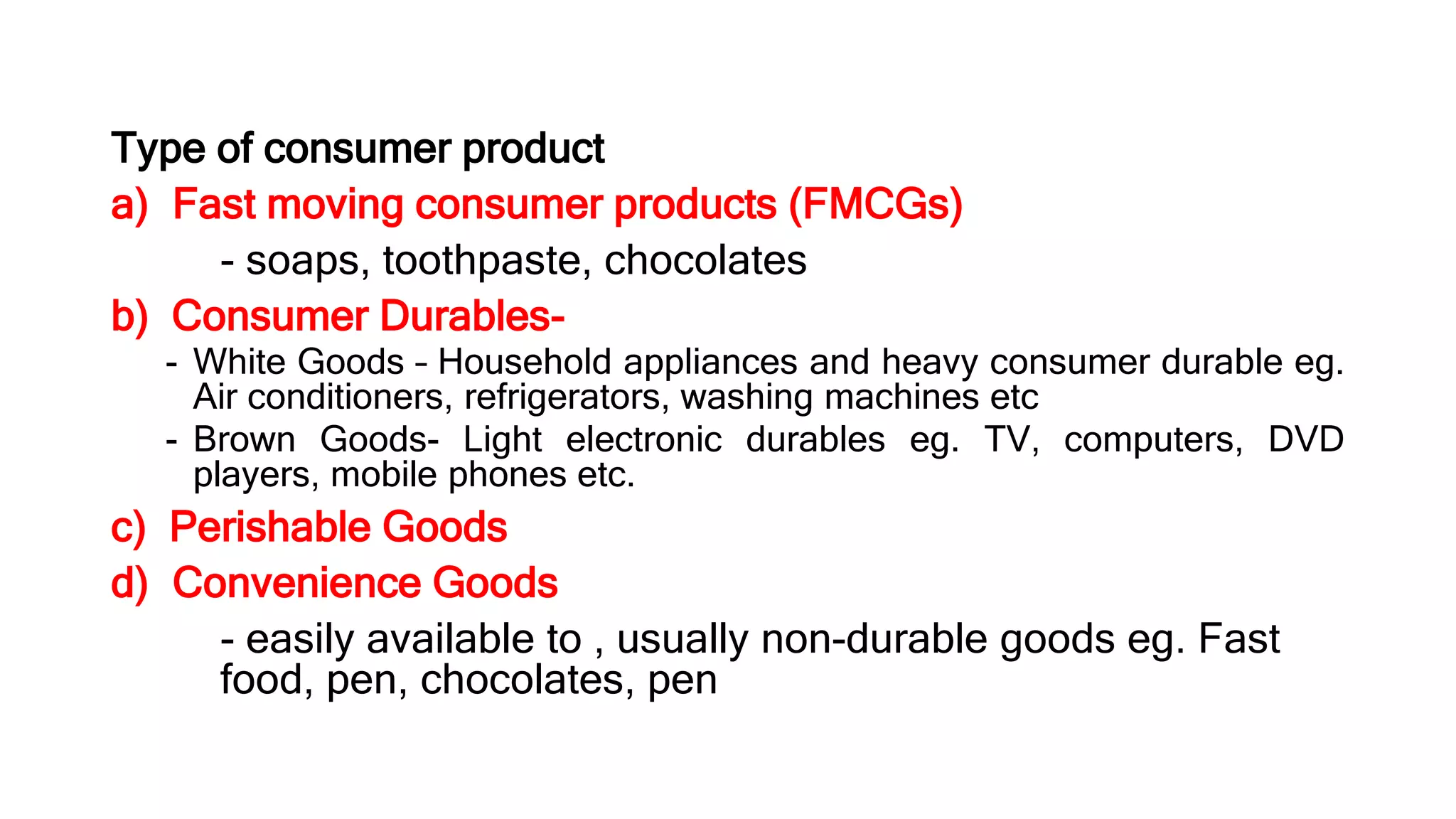 Type of consumer product
a) Fast moving consumer products (FMCGs)
- soaps, toothpaste, chocolates
b) Consumer Durables-
- White Goods – Household appliances and heavy consumer durable eg.
Air conditioners, refrigerators, washing machines etc
- Brown Goods- Light electronic durables eg. TV, computers, DVD
players, mobile phones etc.
c) Perishable Goods
d) Convenience Goods
- easily available to , usually non-durable goods eg. Fast
food, pen, chocolates, pen
 