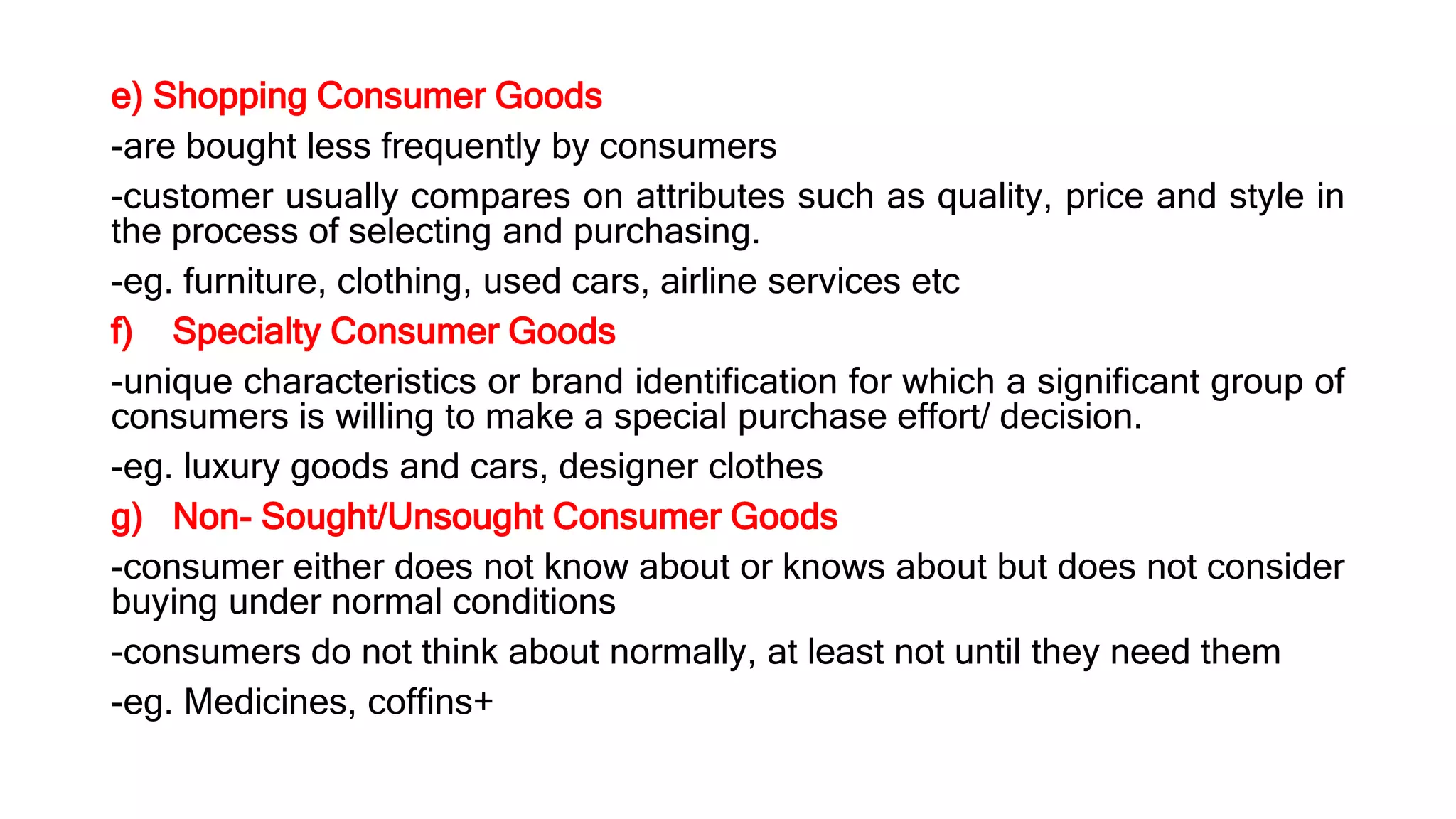 e) Shopping Consumer Goods
-are bought less frequently by consumers
-customer usually compares on attributes such as quality, price and style in
the process of selecting and purchasing.
-eg. furniture, clothing, used cars, airline services etc
f) Specialty Consumer Goods
-unique characteristics or brand identification for which a significant group of
consumers is willing to make a special purchase effort/ decision.
-eg. luxury goods and cars, designer clothes
g) Non- Sought/Unsought Consumer Goods
-consumer either does not know about or knows about but does not consider
buying under normal conditions
-consumers do not think about normally, at least not until they need them
-eg. Medicines, coffins+
 