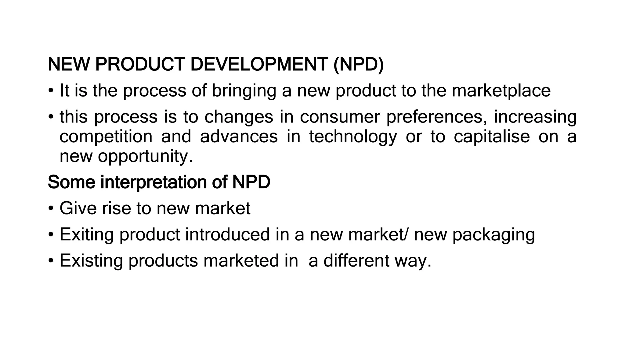 NEW PRODUCT DEVELOPMENT (NPD)
• It is the process of bringing a new product to the marketplace
• this process is to changes in consumer preferences, increasing
competition and advances in technology or to capitalise on a
new opportunity.
Some interpretation of NPD
• Give rise to new market
• Exiting product introduced in a new market/ new packaging
• Existing products marketed in a different way.
 