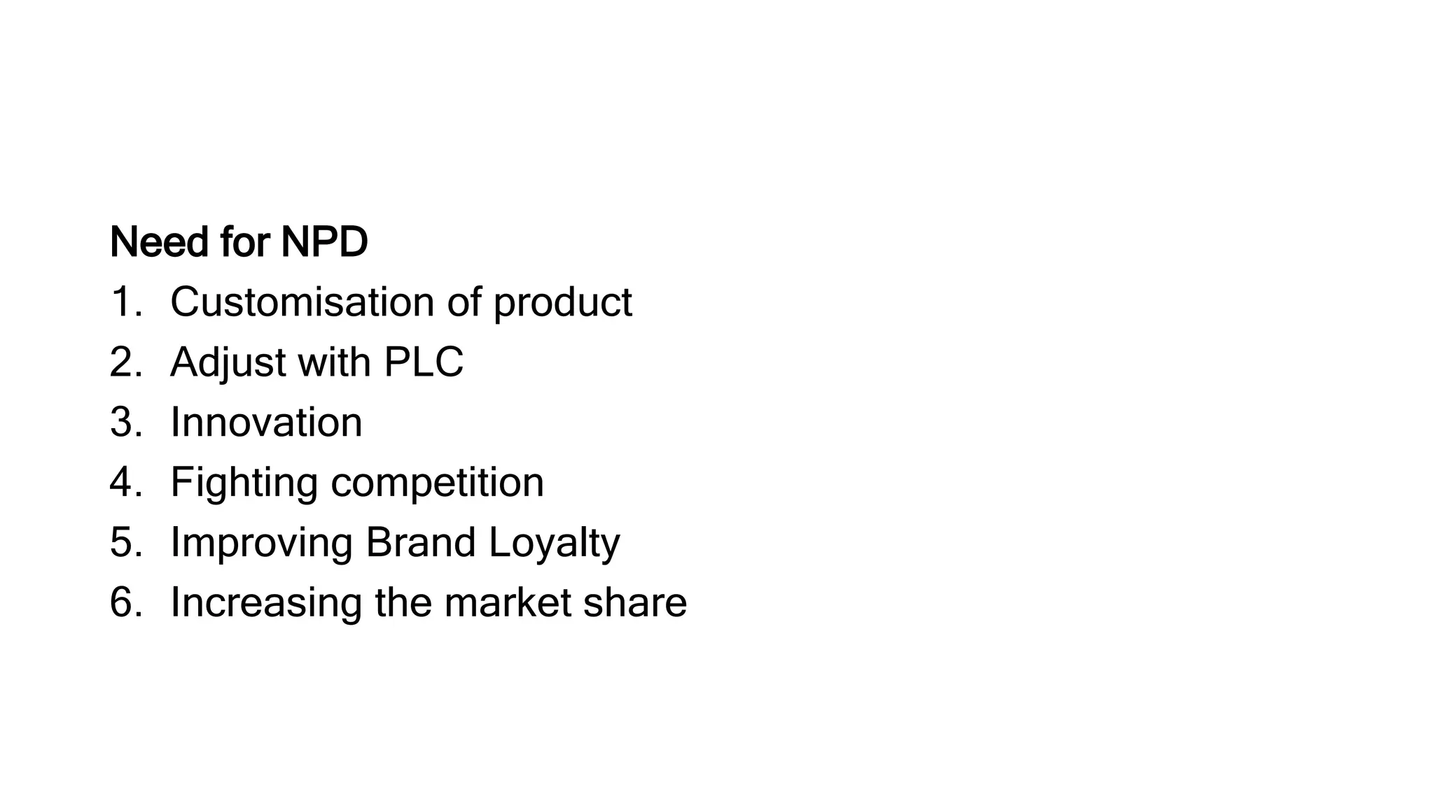 Need for NPD
1. Customisation of product
2. Adjust with PLC
3. Innovation
4. Fighting competition
5. Improving Brand Loyalty
6. Increasing the market share
 