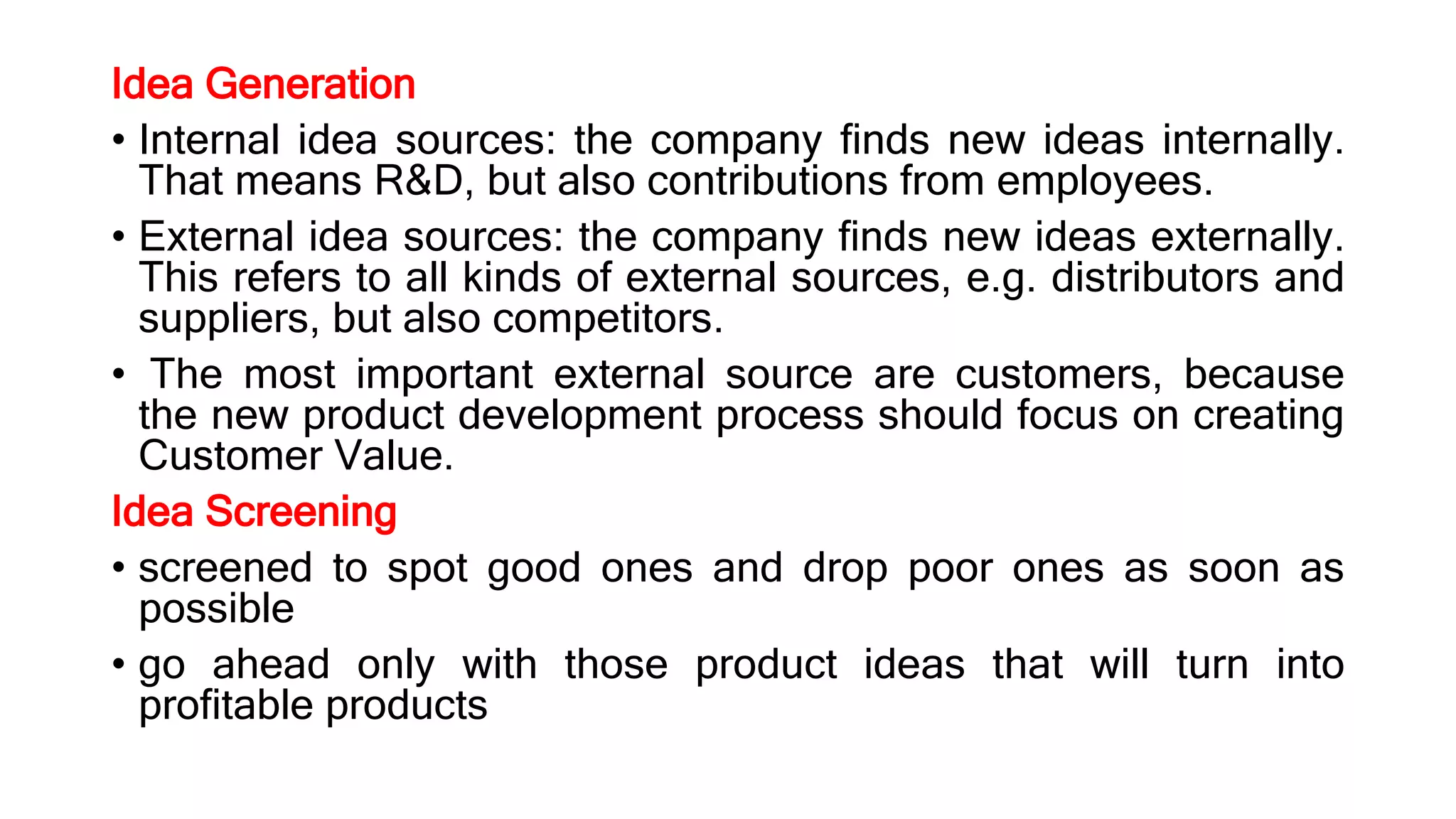 Idea Generation
• Internal idea sources: the company finds new ideas internally.
That means R&D, but also contributions from employees.
• External idea sources: the company finds new ideas externally.
This refers to all kinds of external sources, e.g. distributors and
suppliers, but also competitors.
• The most important external source are customers, because
the new product development process should focus on creating
Customer Value.
Idea Screening
• screened to spot good ones and drop poor ones as soon as
possible
• go ahead only with those product ideas that will turn into
profitable products
 