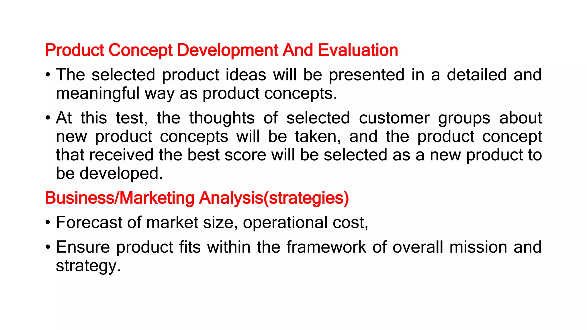 Product Concept Development And Evaluation
• The selected product ideas will be presented in a detailed and
meaningful way as product concepts.
• At this test, the thoughts of selected customer groups about
new product concepts will be taken, and the product concept
that received the best score will be selected as a new product to
be developed.
Business/Marketing Analysis(strategies)
• Forecast of market size, operational cost,
• Ensure product fits within the framework of overall mission and
strategy.
 