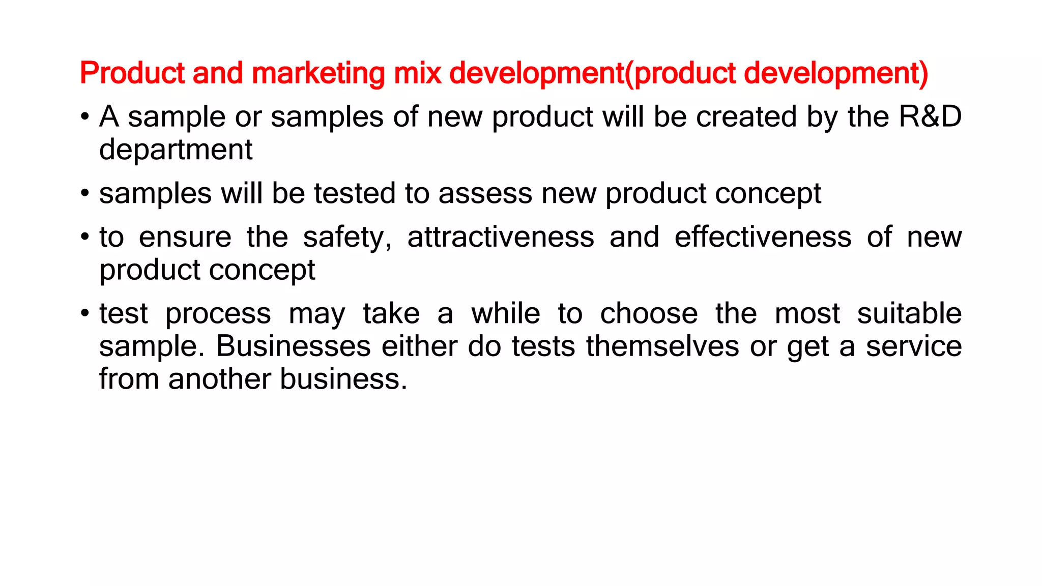Product and marketing mix development(product development)
• A sample or samples of new product will be created by the R&D
department
• samples will be tested to assess new product concept
• to ensure the safety, attractiveness and effectiveness of new
product concept
• test process may take a while to choose the most suitable
sample. Businesses either do tests themselves or get a service
from another business.
 