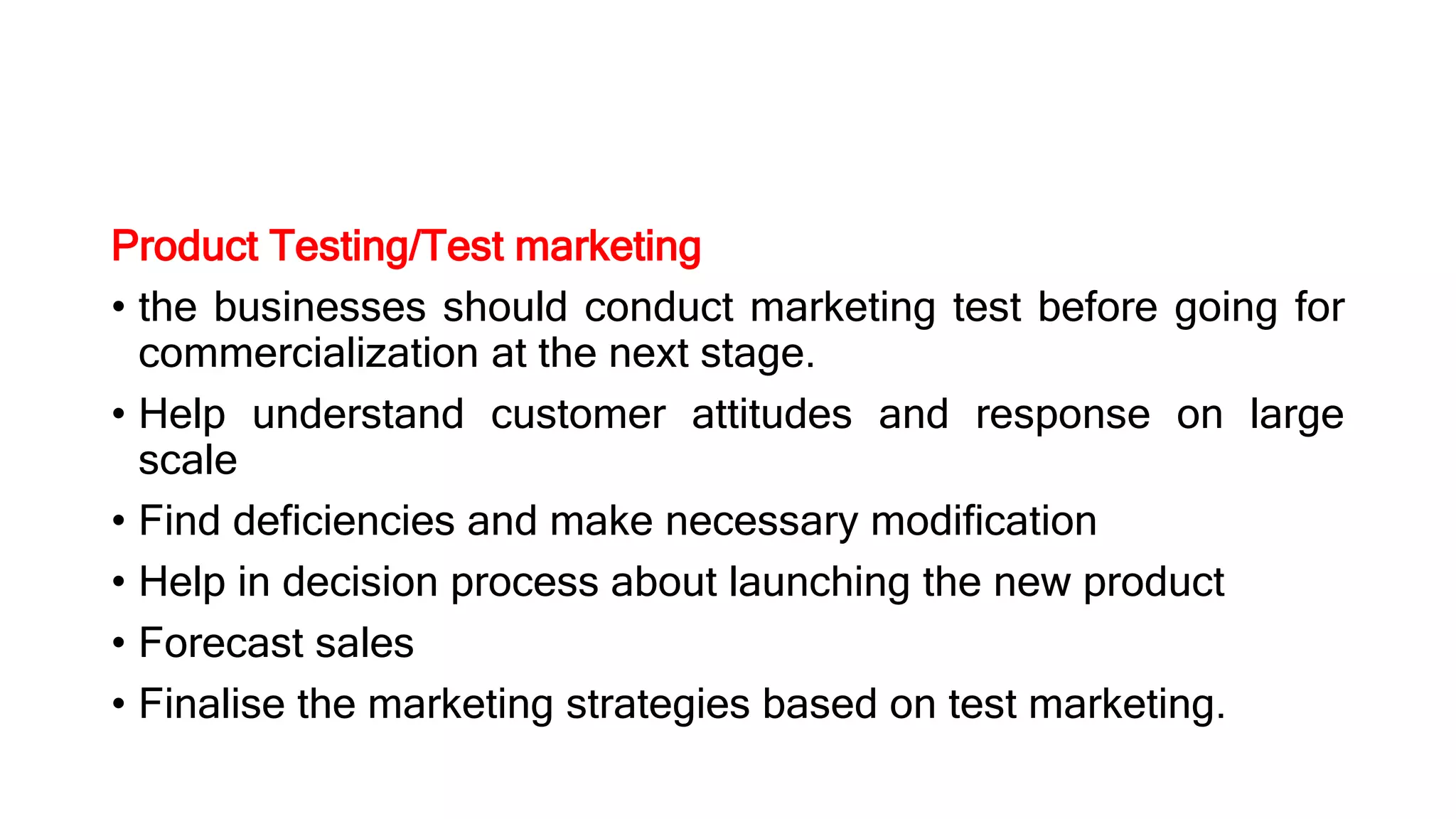 Product Testing/Test marketing
• the businesses should conduct marketing test before going for
commercialization at the next stage.
• Help understand customer attitudes and response on large
scale
• Find deficiencies and make necessary modification
• Help in decision process about launching the new product
• Forecast sales
• Finalise the marketing strategies based on test marketing.
 