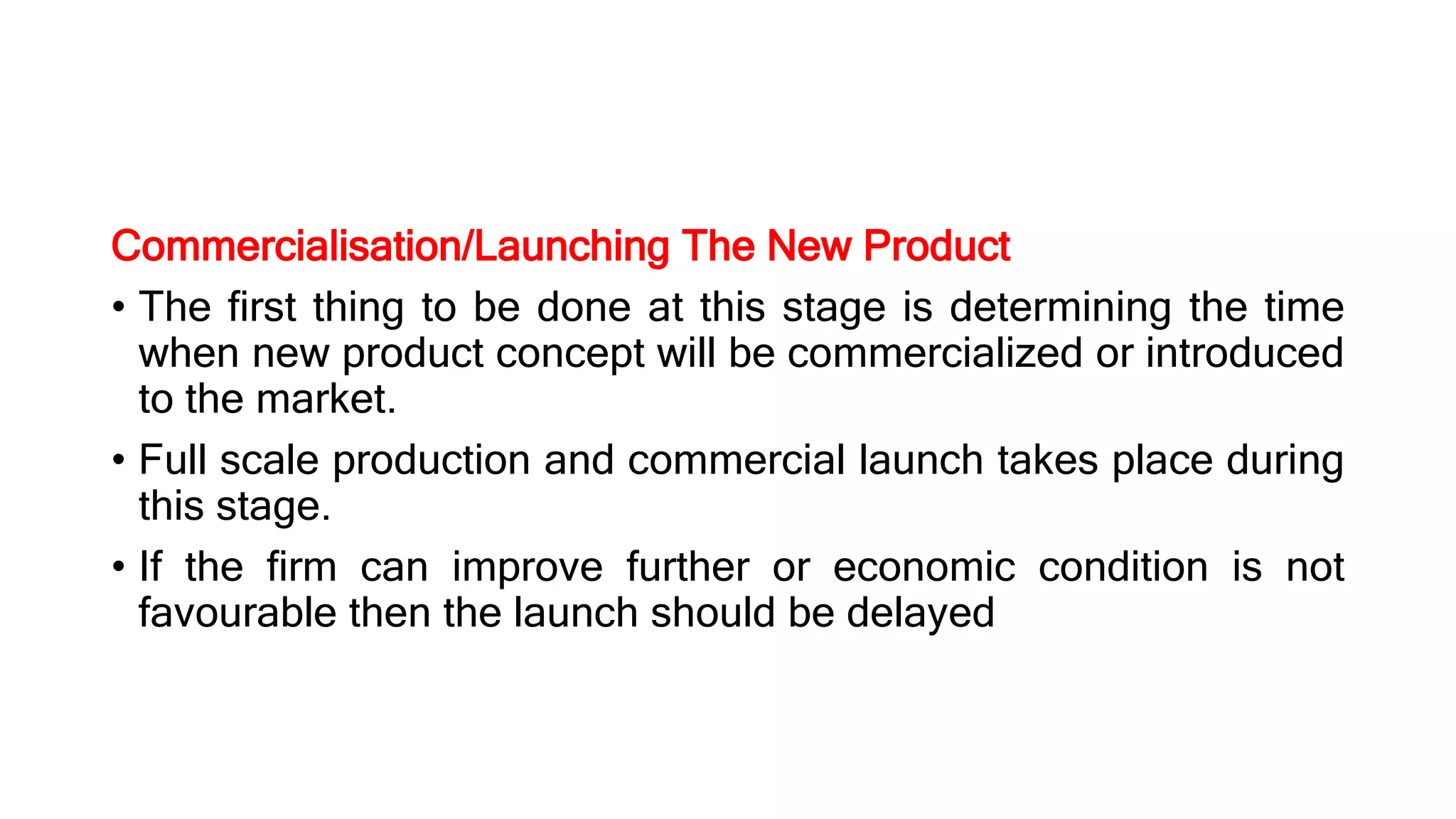 Commercialisation/Launching The New Product
• The first thing to be done at this stage is determining the time
when new product concept will be commercialized or introduced
to the market.
• Full scale production and commercial launch takes place during
this stage.
• If the firm can improve further or economic condition is not
favourable then the launch should be delayed
 