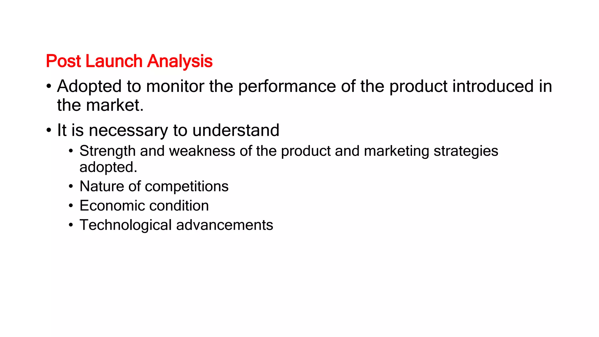 Post Launch Analysis
• Adopted to monitor the performance of the product introduced in
the market.
• It is necessary to understand
• Strength and weakness of the product and marketing strategies
adopted.
• Nature of competitions
• Economic condition
• Technological advancements
 
