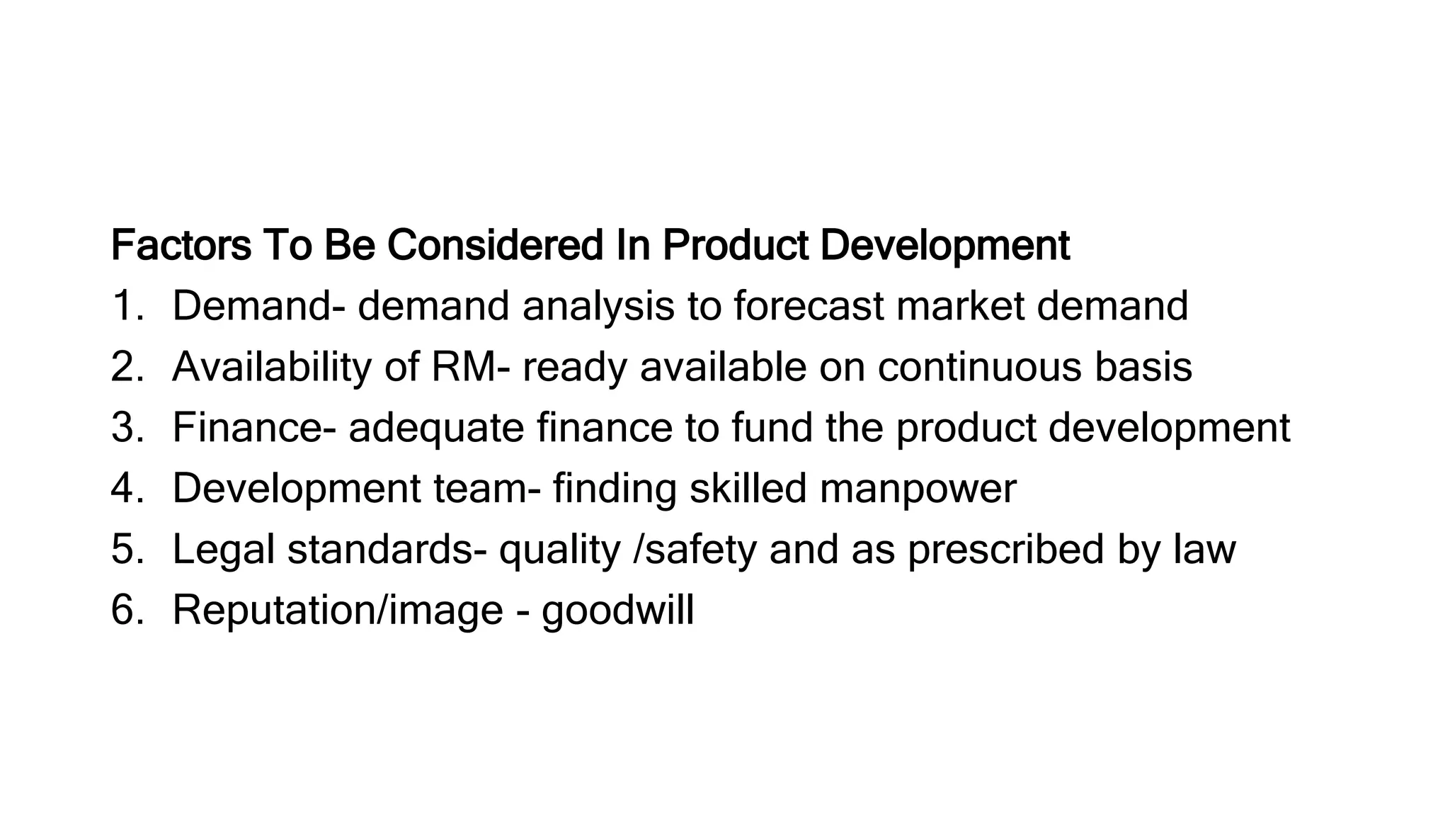 Factors To Be Considered In Product Development
1. Demand- demand analysis to forecast market demand
2. Availability of RM- ready available on continuous basis
3. Finance- adequate finance to fund the product development
4. Development team- finding skilled manpower
5. Legal standards- quality /safety and as prescribed by law
6. Reputation/image - goodwill
 