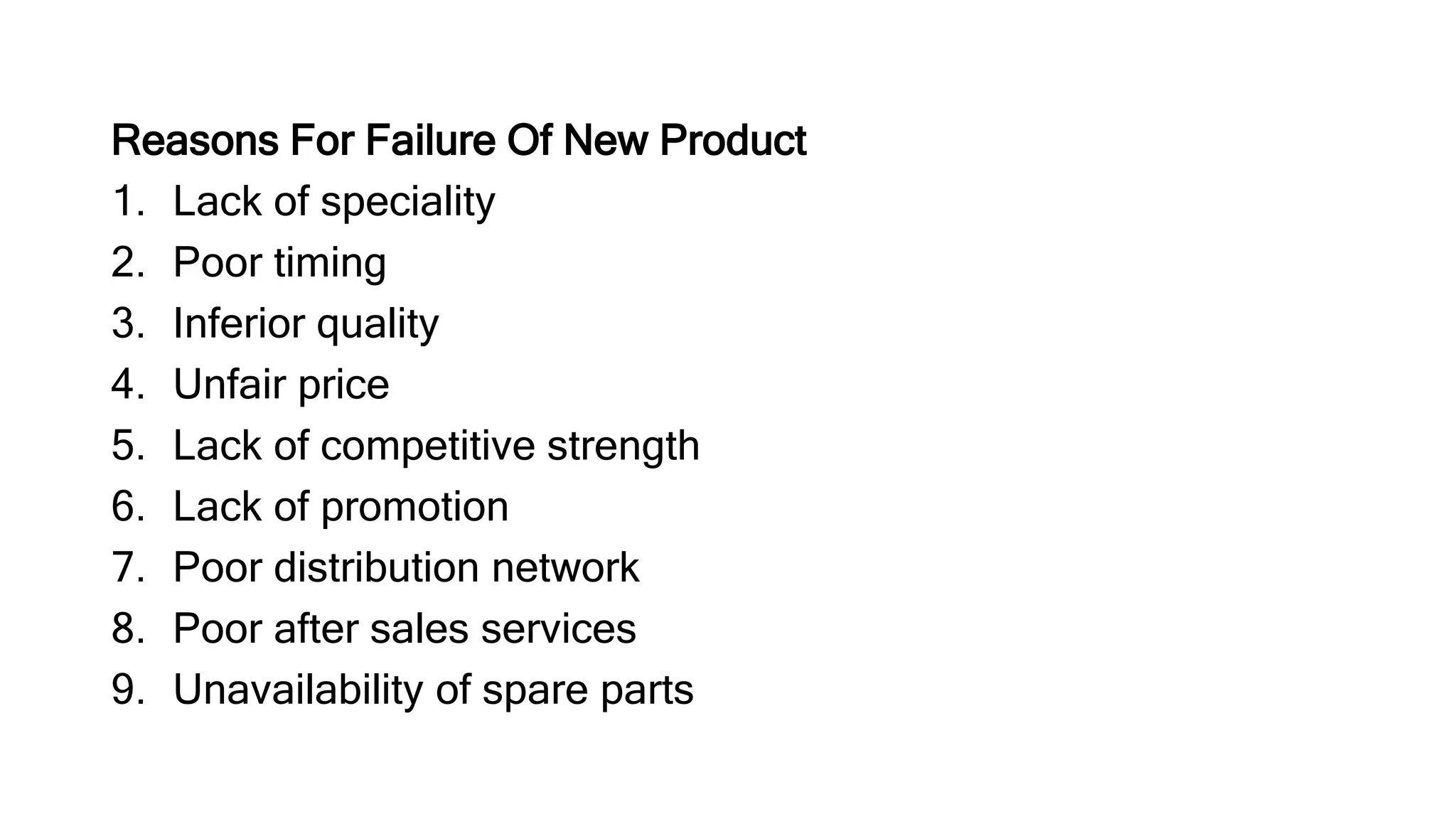 Reasons For Failure Of New Product
1. Lack of speciality
2. Poor timing
3. Inferior quality
4. Unfair price
5. Lack of competitive strength
6. Lack of promotion
7. Poor distribution network
8. Poor after sales services
9. Unavailability of spare parts
 