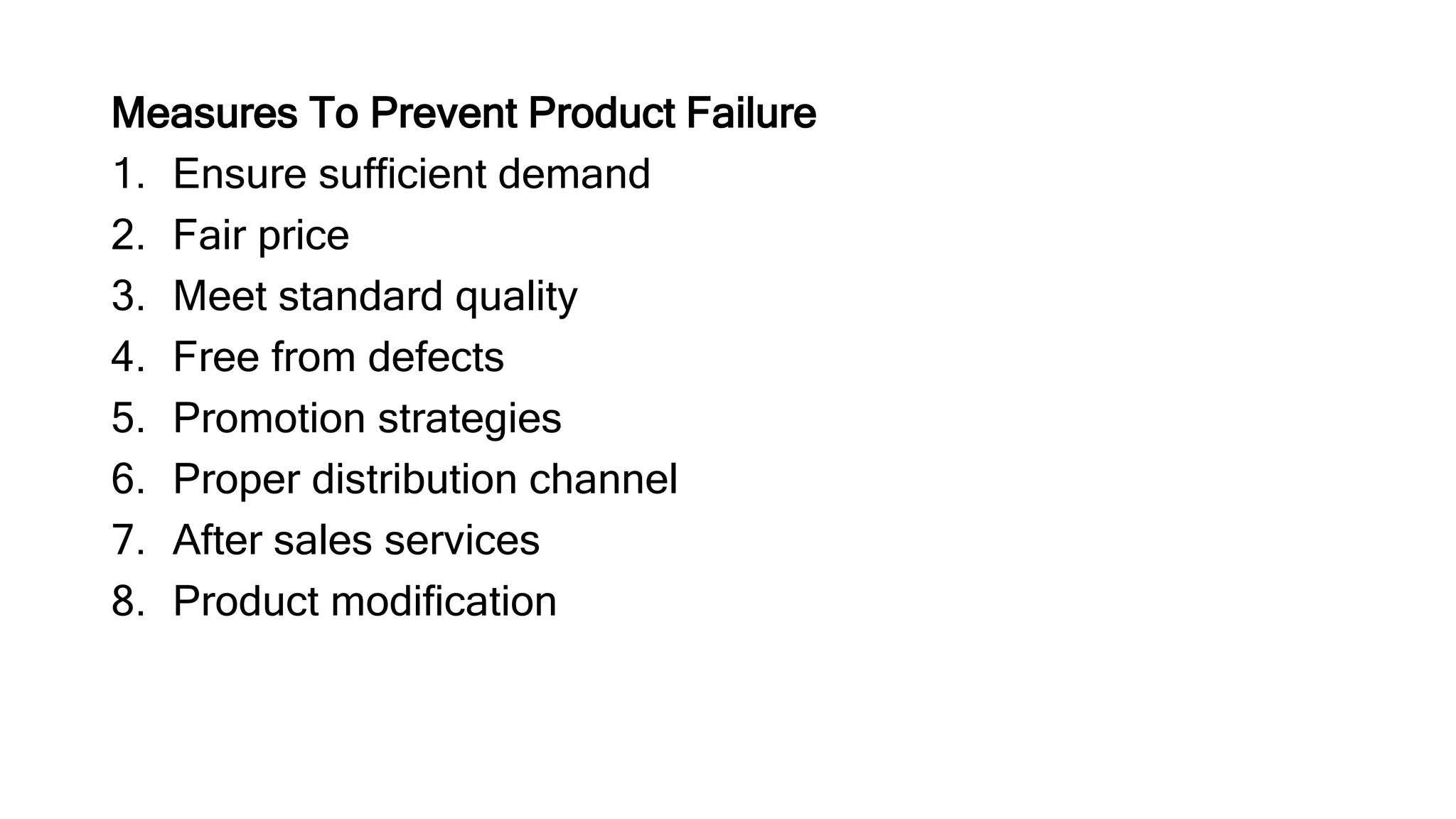 Measures To Prevent Product Failure
1. Ensure sufficient demand
2. Fair price
3. Meet standard quality
4. Free from defects
5. Promotion strategies
6. Proper distribution channel
7. After sales services
8. Product modification
 
