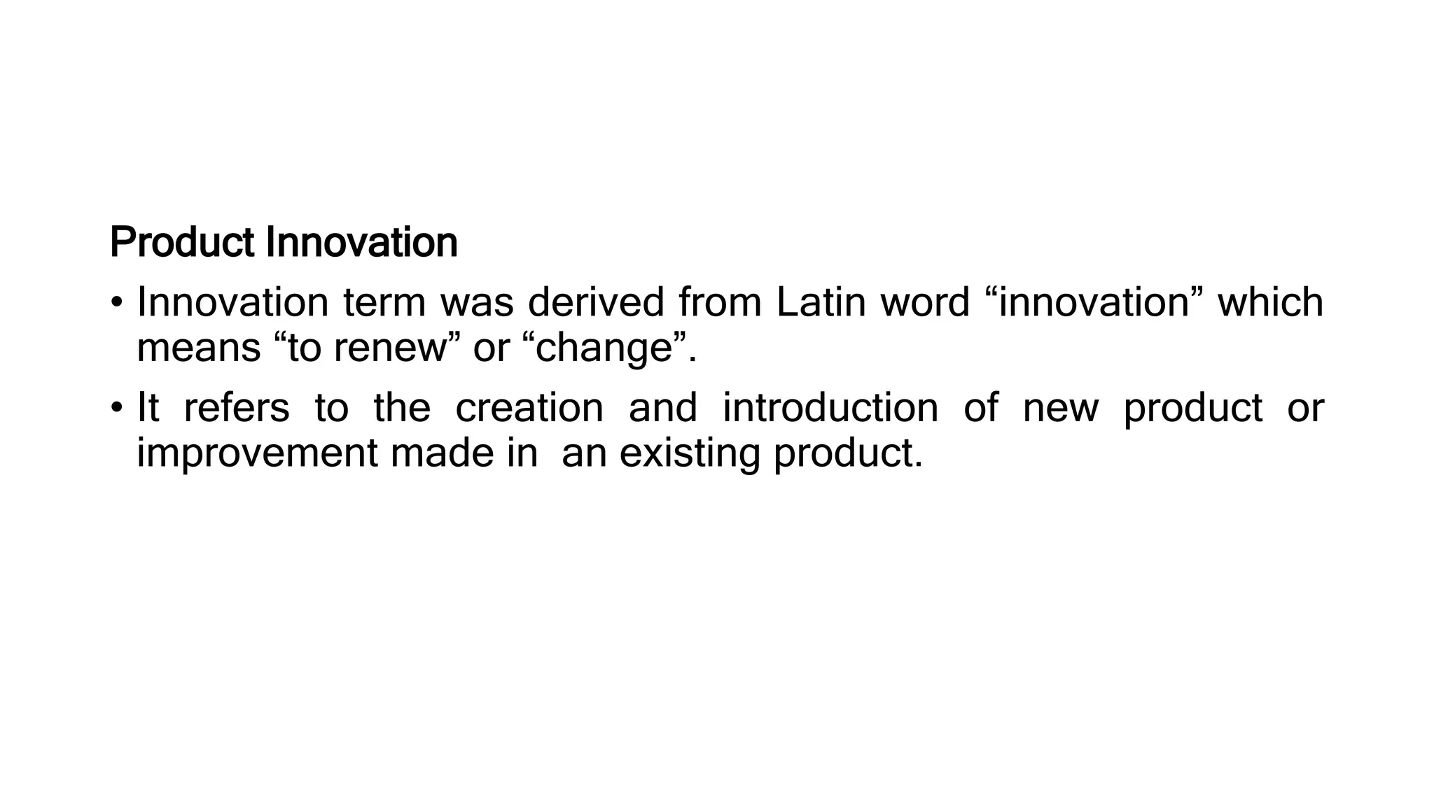 Product Innovation
• Innovation term was derived from Latin word “innovation” which
means “to renew” or “change”.
• It refers to the creation and introduction of new product or
improvement made in an existing product.
 