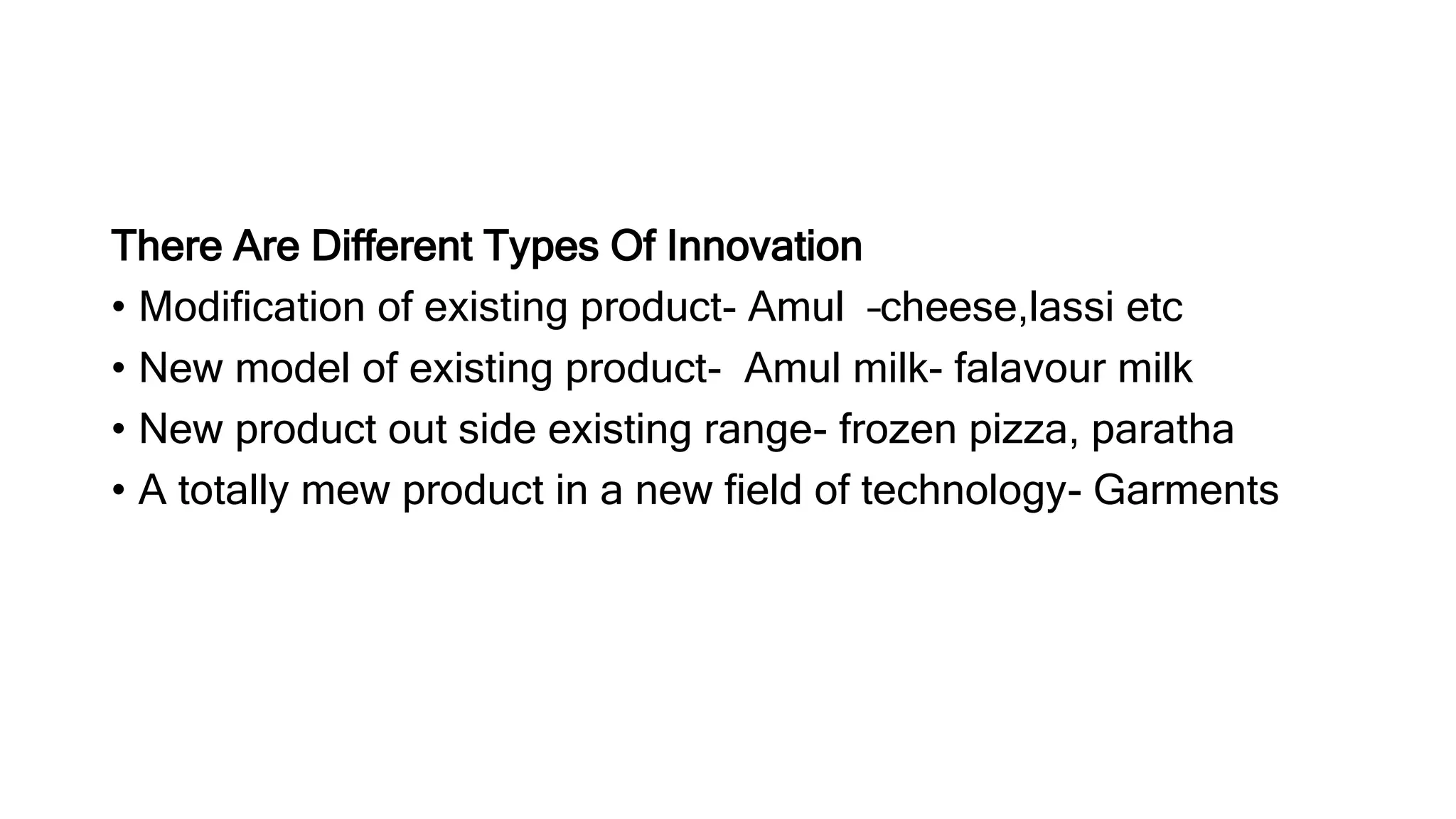 There Are Different Types Of Innovation
• Modification of existing product- Amul –cheese,lassi etc
• New model of existing product- Amul milk- falavour milk
• New product out side existing range- frozen pizza, paratha
• A totally mew product in a new field of technology- Garments
 