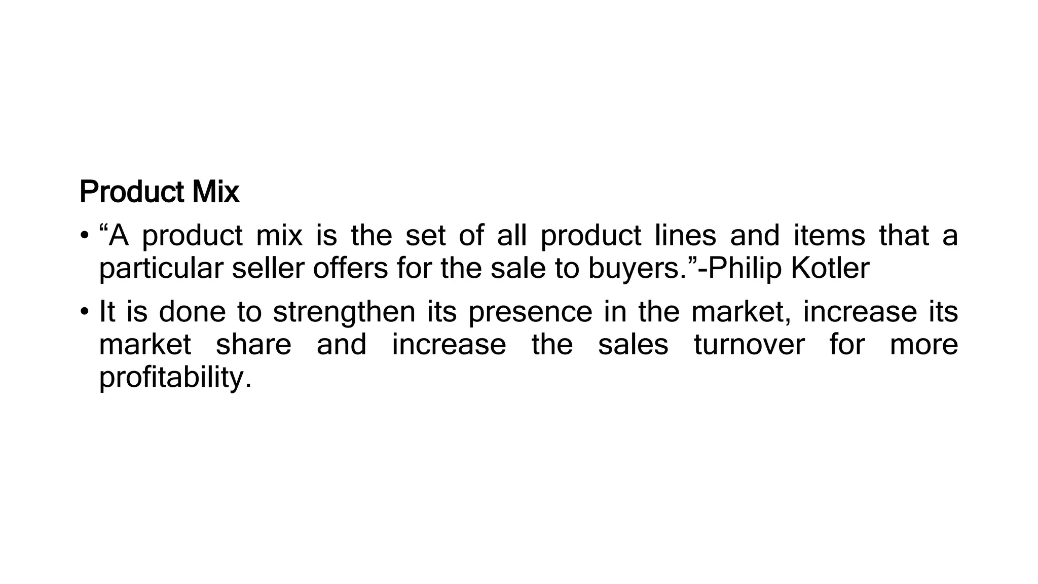 Product Mix
• “A product mix is the set of all product lines and items that a
particular seller offers for the sale to buyers.”-Philip Kotler
• It is done to strengthen its presence in the market, increase its
market share and increase the sales turnover for more
profitability.
 