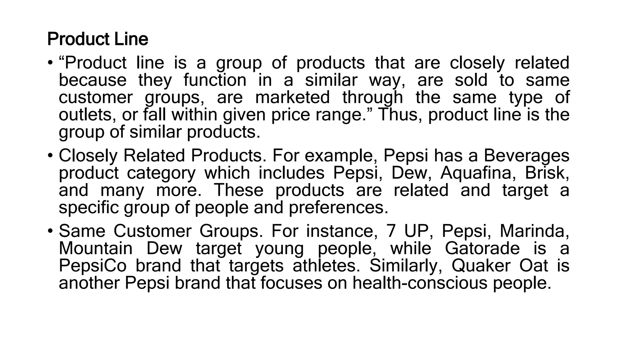Product Line
• “Product line is a group of products that are closely related
because they function in a similar way, are sold to same
customer groups, are marketed through the same type of
outlets, or fall within given price range.” Thus, product line is the
group of similar products.
• Closely Related Products. For example, Pepsi has a Beverages
product category which includes Pepsi, Dew, Aquafina, Brisk,
and many more. These products are related and target a
specific group of people and preferences.
• Same Customer Groups. For instance, 7 UP, Pepsi, Marinda,
Mountain Dew target young people, while Gatorade is a
PepsiCo brand that targets athletes. Similarly, Quaker Oat is
another Pepsi brand that focuses on health-conscious people.
 