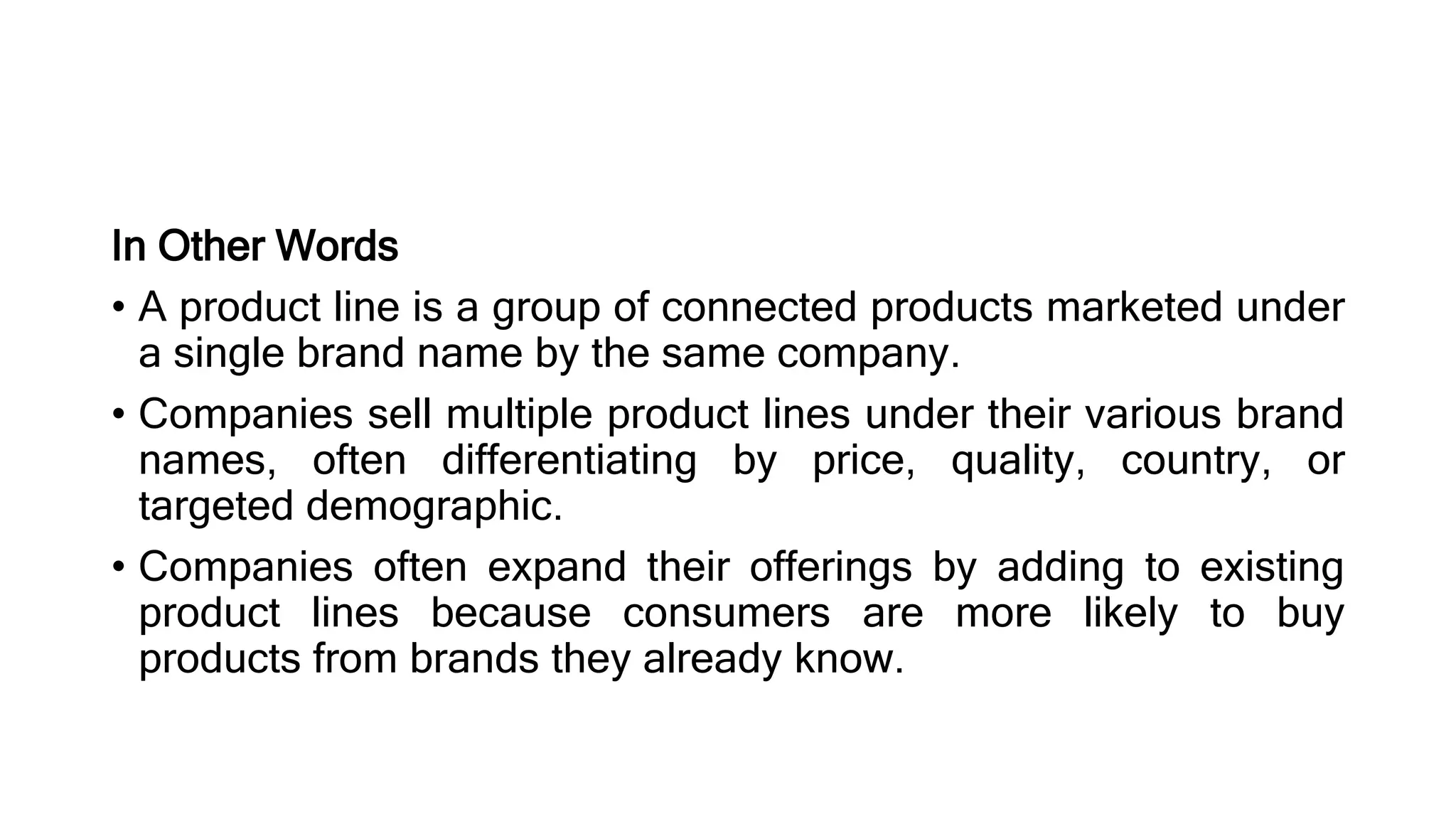 In Other Words
• A product line is a group of connected products marketed under
a single brand name by the same company.
• Companies sell multiple product lines under their various brand
names, often differentiating by price, quality, country, or
targeted demographic.
• Companies often expand their offerings by adding to existing
product lines because consumers are more likely to buy
products from brands they already know.
 