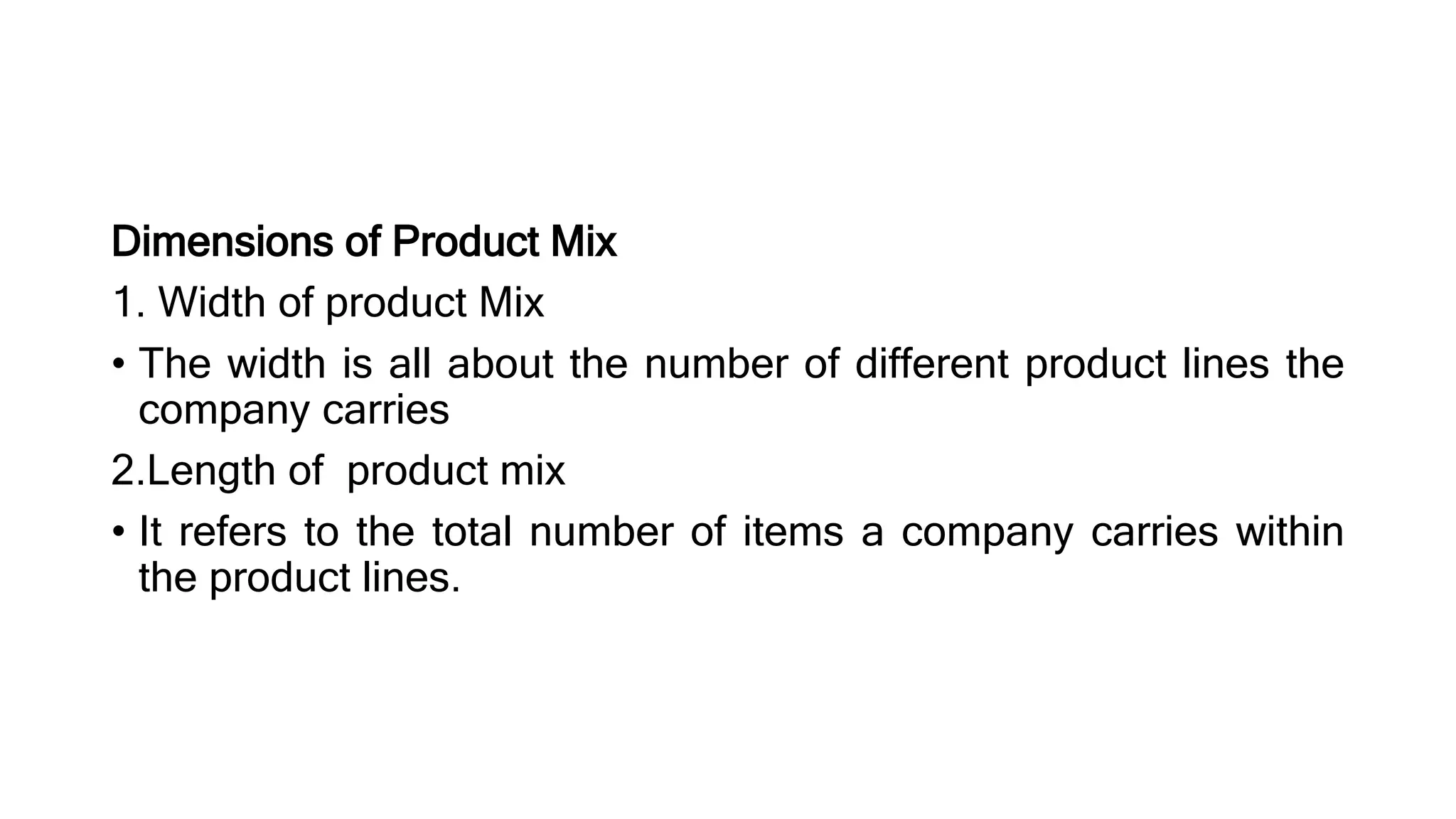 Dimensions of Product Mix
1. Width of product Mix
• The width is all about the number of different product lines the
company carries
2.Length of product mix
• It refers to the total number of items a company carries within
the product lines.
 