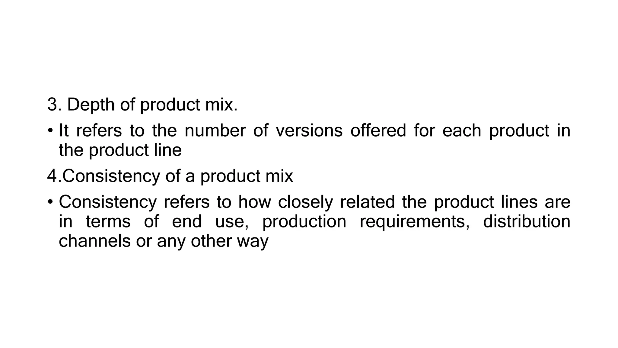 3. Depth of product mix.
• It refers to the number of versions offered for each product in
the product line
4.Consistency of a product mix
• Consistency refers to how closely related the product lines are
in terms of end use, production requirements, distribution
channels or any other way
 