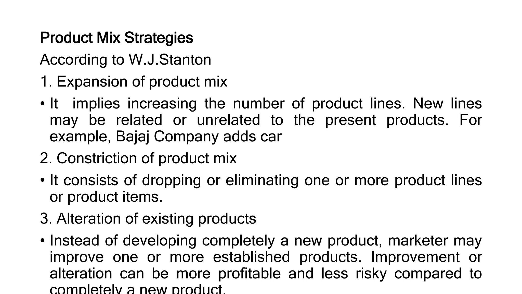 Product Mix Strategies
According to W.J.Stanton
1. Expansion of product mix
• It implies increasing the number of product lines. New lines
may be related or unrelated to the present products. For
example, Bajaj Company adds car
2. Constriction of product mix
• It consists of dropping or eliminating one or more product lines
or product items.
3. Alteration of existing products
• Instead of developing completely a new product, marketer may
improve one or more established products. Improvement or
alteration can be more profitable and less risky compared to
 