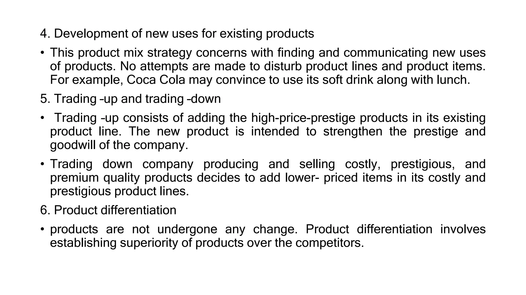 4. Development of new uses for existing products
• This product mix strategy concerns with finding and communicating new uses
of products. No attempts are made to disturb product lines and product items.
For example, Coca Cola may convince to use its soft drink along with lunch.
5. Trading –up and trading –down
• Trading –up consists of adding the high-price-prestige products in its existing
product line. The new product is intended to strengthen the prestige and
goodwill of the company.
• Trading down company producing and selling costly, prestigious, and
premium quality products decides to add lower- priced items in its costly and
prestigious product lines.
6. Product differentiation
• products are not undergone any change. Product differentiation involves
establishing superiority of products over the competitors.
 