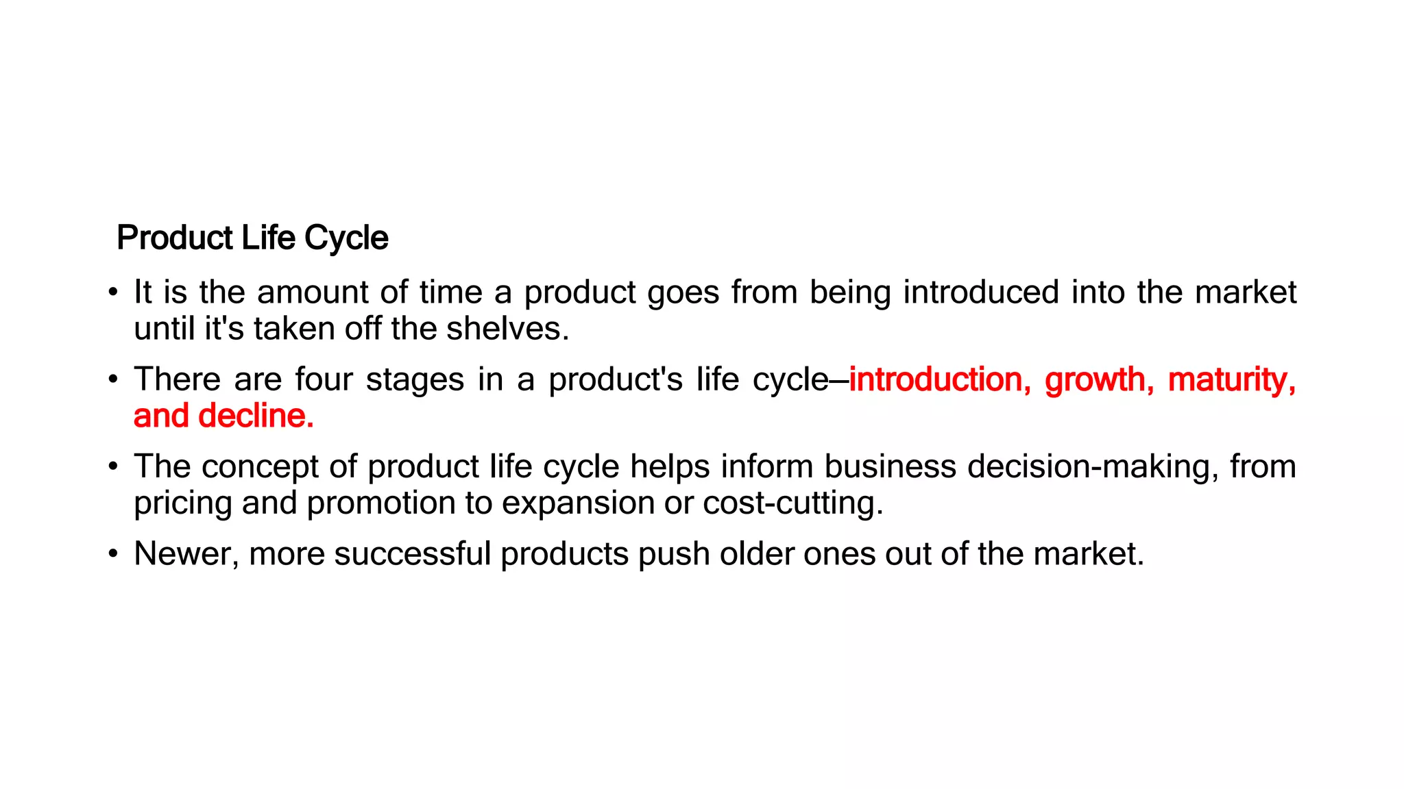 Product Life Cycle
• It is the amount of time a product goes from being introduced into the market
until it's taken off the shelves.
• There are four stages in a product's life cycle—introduction, growth, maturity,
and decline.
• The concept of product life cycle helps inform business decision-making, from
pricing and promotion to expansion or cost-cutting.
• Newer, more successful products push older ones out of the market.
 