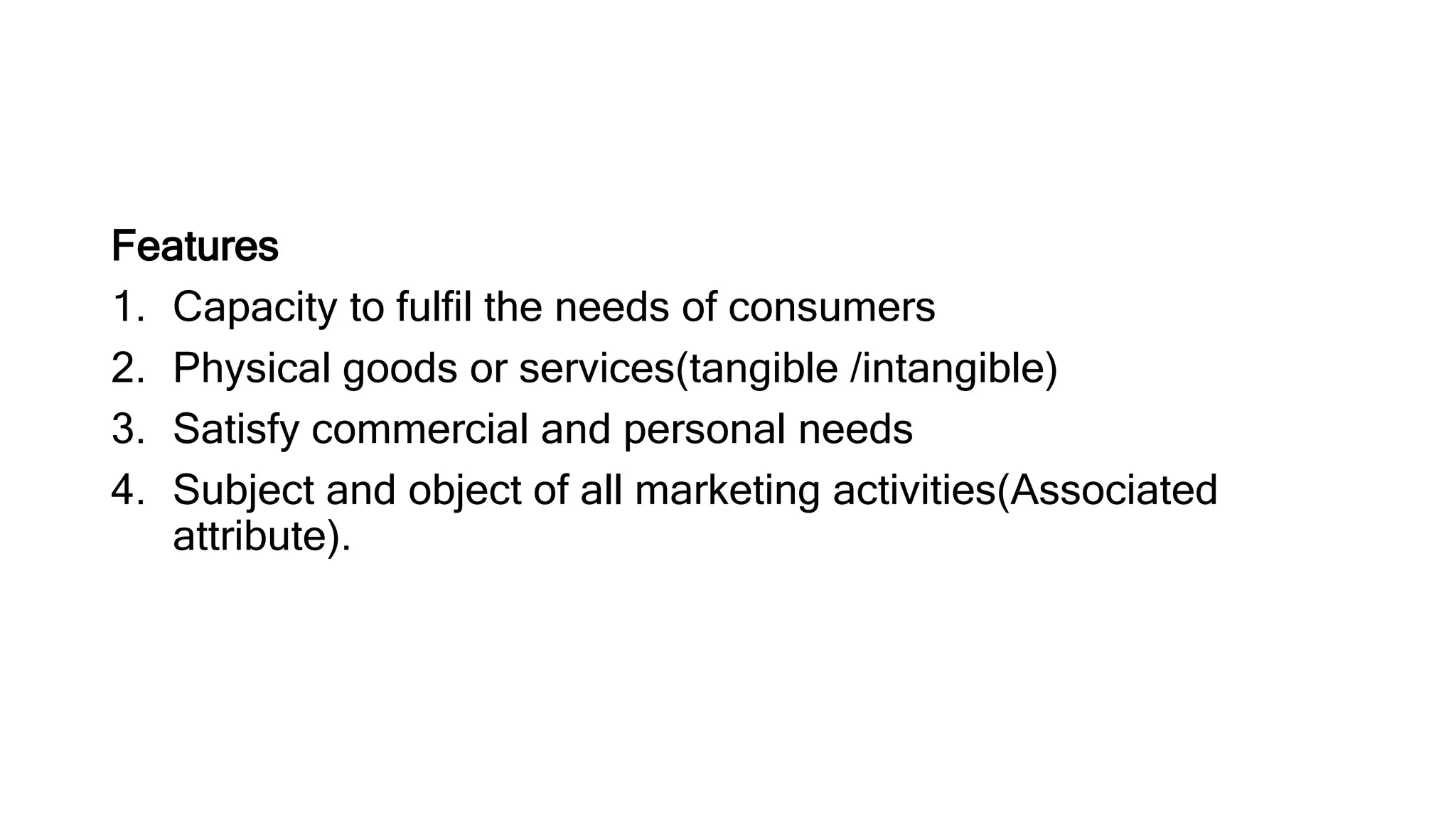 Features
1. Capacity to fulfil the needs of consumers
2. Physical goods or services(tangible /intangible)
3. Satisfy commercial and personal needs
4. Subject and object of all marketing activities(Associated
attribute).
 
