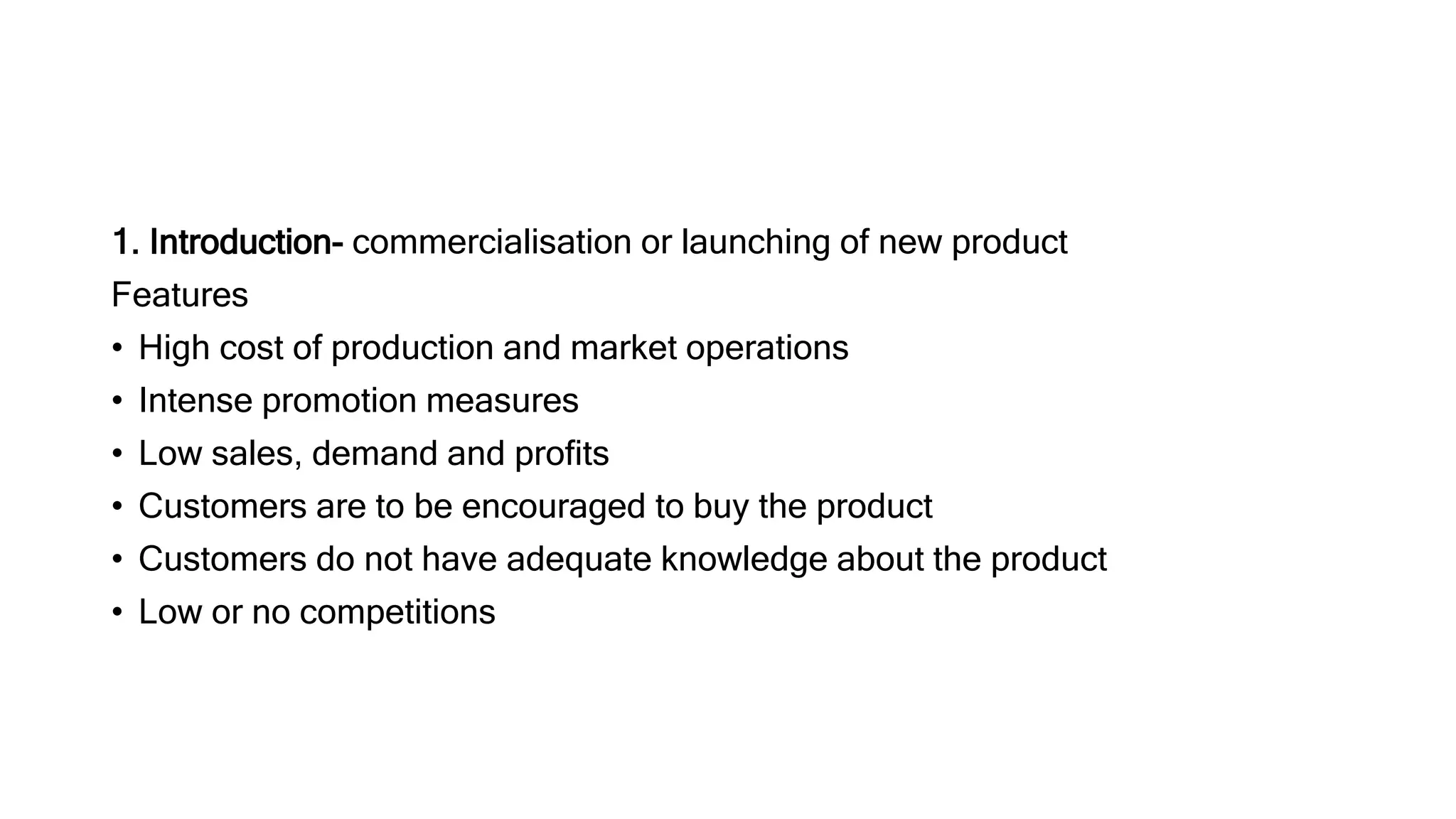 1. Introduction- commercialisation or launching of new product
Features
• High cost of production and market operations
• Intense promotion measures
• Low sales, demand and profits
• Customers are to be encouraged to buy the product
• Customers do not have adequate knowledge about the product
• Low or no competitions
 