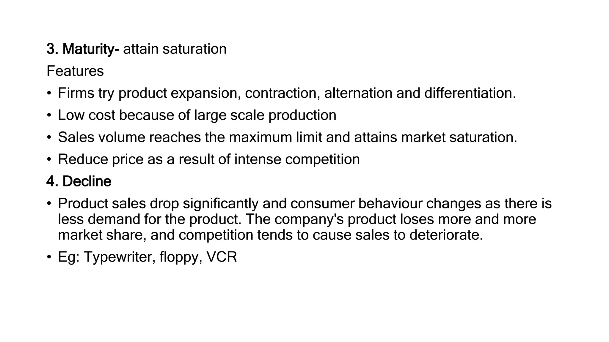 3. Maturity- attain saturation
Features
• Firms try product expansion, contraction, alternation and differentiation.
• Low cost because of large scale production
• Sales volume reaches the maximum limit and attains market saturation.
• Reduce price as a result of intense competition
4. Decline
• Product sales drop significantly and consumer behaviour changes as there is
less demand for the product. The company's product loses more and more
market share, and competition tends to cause sales to deteriorate.
• Eg: Typewriter, floppy, VCR
 