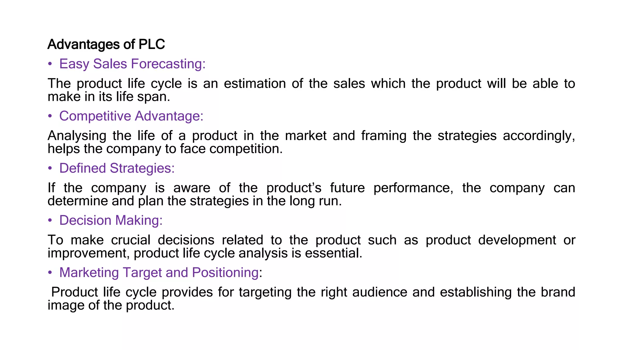 Advantages of PLC
• Easy Sales Forecasting:
The product life cycle is an estimation of the sales which the product will be able to
make in its life span.
• Competitive Advantage:
Analysing the life of a product in the market and framing the strategies accordingly,
helps the company to face competition.
• Defined Strategies:
If the company is aware of the product’s future performance, the company can
determine and plan the strategies in the long run.
• Decision Making:
To make crucial decisions related to the product such as product development or
improvement, product life cycle analysis is essential.
• Marketing Target and Positioning:
Product life cycle provides for targeting the right audience and establishing the brand
image of the product.
 