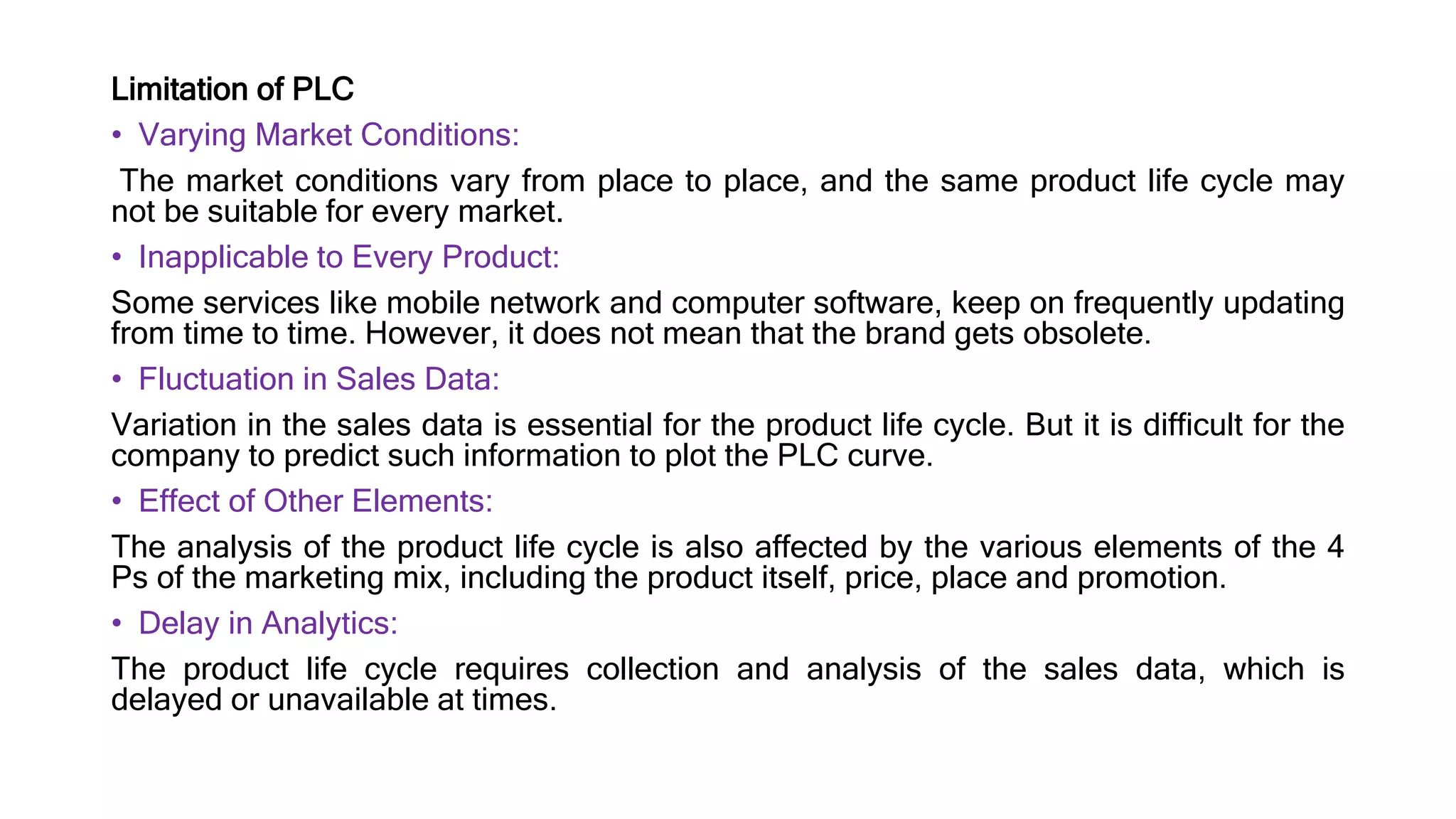 Limitation of PLC
• Varying Market Conditions:
The market conditions vary from place to place, and the same product life cycle may
not be suitable for every market.
• Inapplicable to Every Product:
Some services like mobile network and computer software, keep on frequently updating
from time to time. However, it does not mean that the brand gets obsolete.
• Fluctuation in Sales Data:
Variation in the sales data is essential for the product life cycle. But it is difficult for the
company to predict such information to plot the PLC curve.
• Effect of Other Elements:
The analysis of the product life cycle is also affected by the various elements of the 4
Ps of the marketing mix, including the product itself, price, place and promotion.
• Delay in Analytics:
The product life cycle requires collection and analysis of the sales data, which is
delayed or unavailable at times.
 