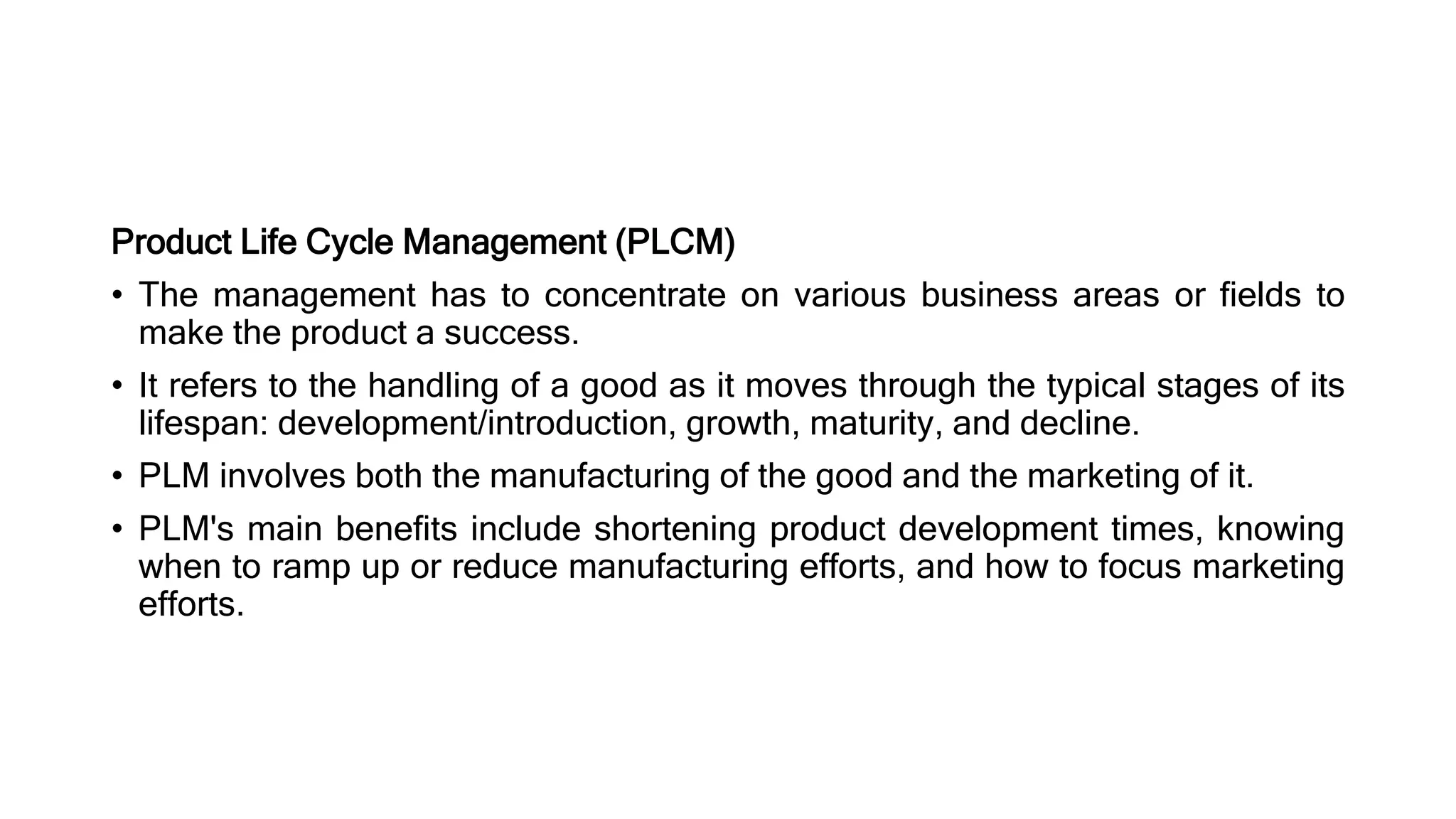 Product Life Cycle Management (PLCM)
• The management has to concentrate on various business areas or fields to
make the product a success.
• It refers to the handling of a good as it moves through the typical stages of its
lifespan: development/introduction, growth, maturity, and decline.
• PLM involves both the manufacturing of the good and the marketing of it.
• PLM's main benefits include shortening product development times, knowing
when to ramp up or reduce manufacturing efforts, and how to focus marketing
efforts.
 