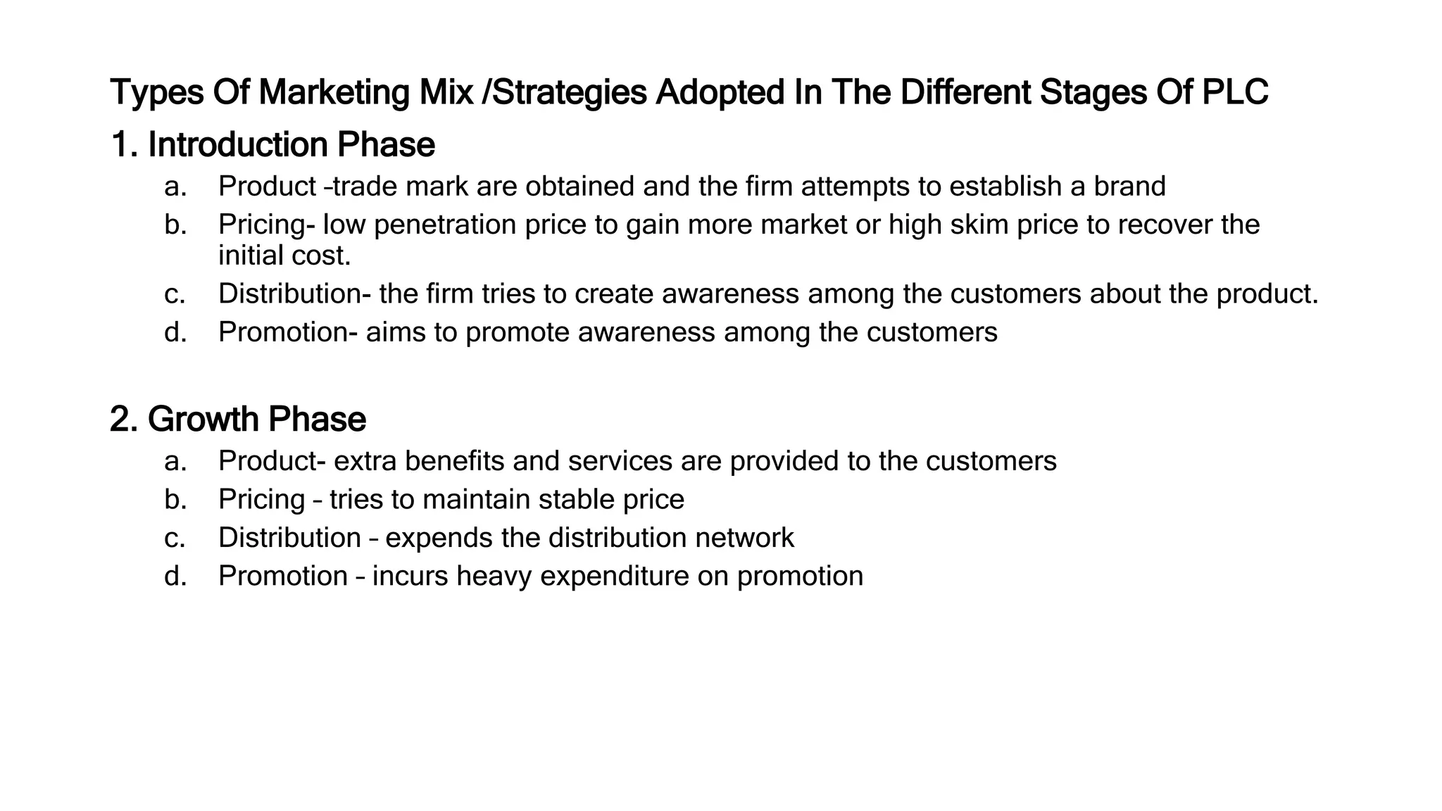 Types Of Marketing Mix /Strategies Adopted In The Different Stages Of PLC
1. Introduction Phase
a. Product –trade mark are obtained and the firm attempts to establish a brand
b. Pricing- low penetration price to gain more market or high skim price to recover the
initial cost.
c. Distribution- the firm tries to create awareness among the customers about the product.
d. Promotion- aims to promote awareness among the customers
2. Growth Phase
a. Product- extra benefits and services are provided to the customers
b. Pricing – tries to maintain stable price
c. Distribution – expends the distribution network
d. Promotion – incurs heavy expenditure on promotion
 