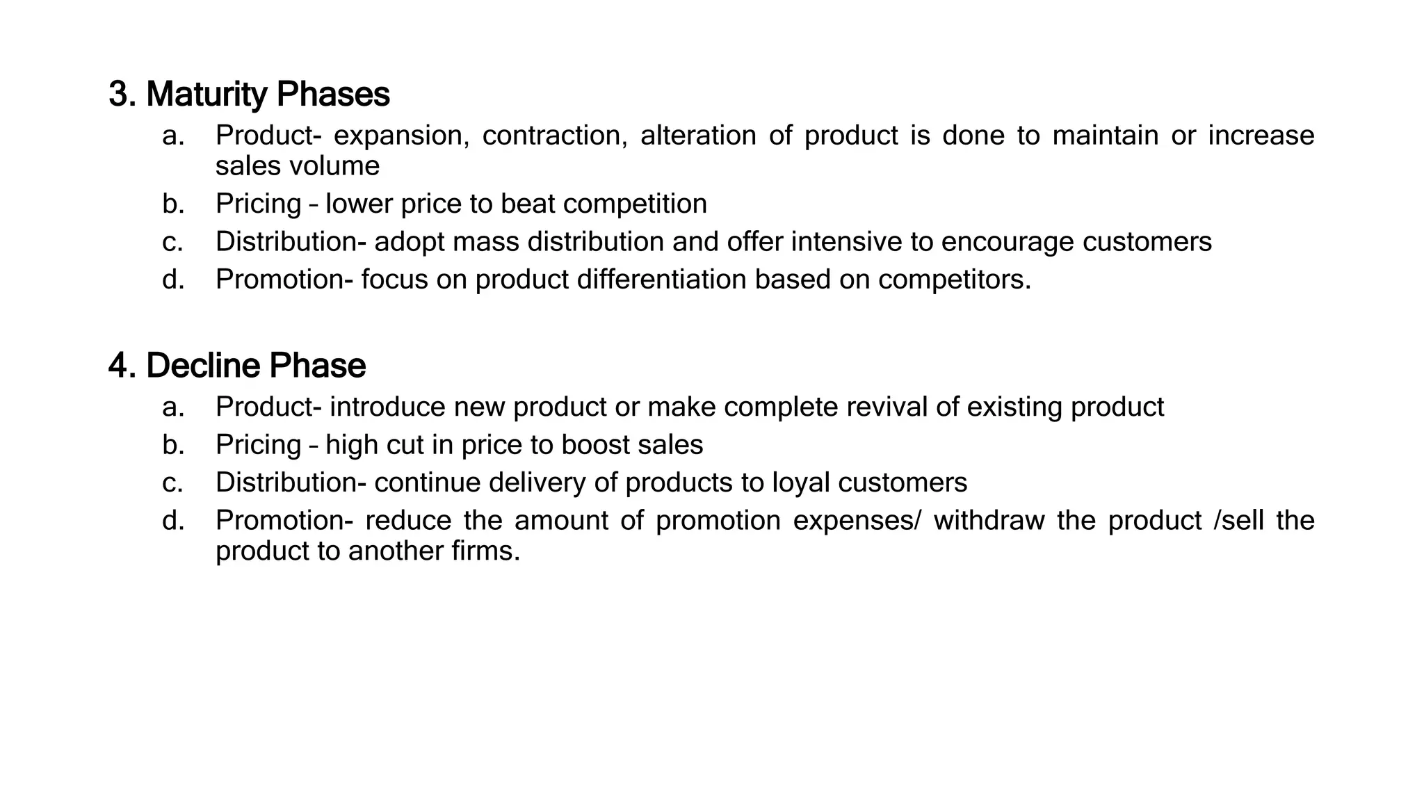 3. Maturity Phases
a. Product- expansion, contraction, alteration of product is done to maintain or increase
sales volume
b. Pricing – lower price to beat competition
c. Distribution- adopt mass distribution and offer intensive to encourage customers
d. Promotion- focus on product differentiation based on competitors.
4. Decline Phase
a. Product- introduce new product or make complete revival of existing product
b. Pricing – high cut in price to boost sales
c. Distribution- continue delivery of products to loyal customers
d. Promotion- reduce the amount of promotion expenses/ withdraw the product /sell the
product to another firms.
 