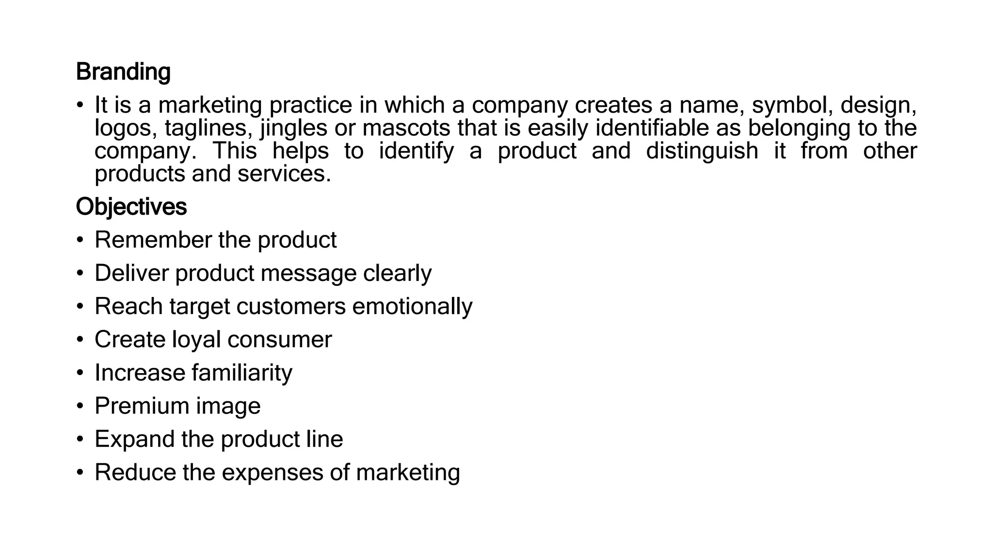 Branding
• It is a marketing practice in which a company creates a name, symbol, design,
logos, taglines, jingles or mascots that is easily identifiable as belonging to the
company. This helps to identify a product and distinguish it from other
products and services.
Objectives
• Remember the product
• Deliver product message clearly
• Reach target customers emotionally
• Create loyal consumer
• Increase familiarity
• Premium image
• Expand the product line
• Reduce the expenses of marketing
 