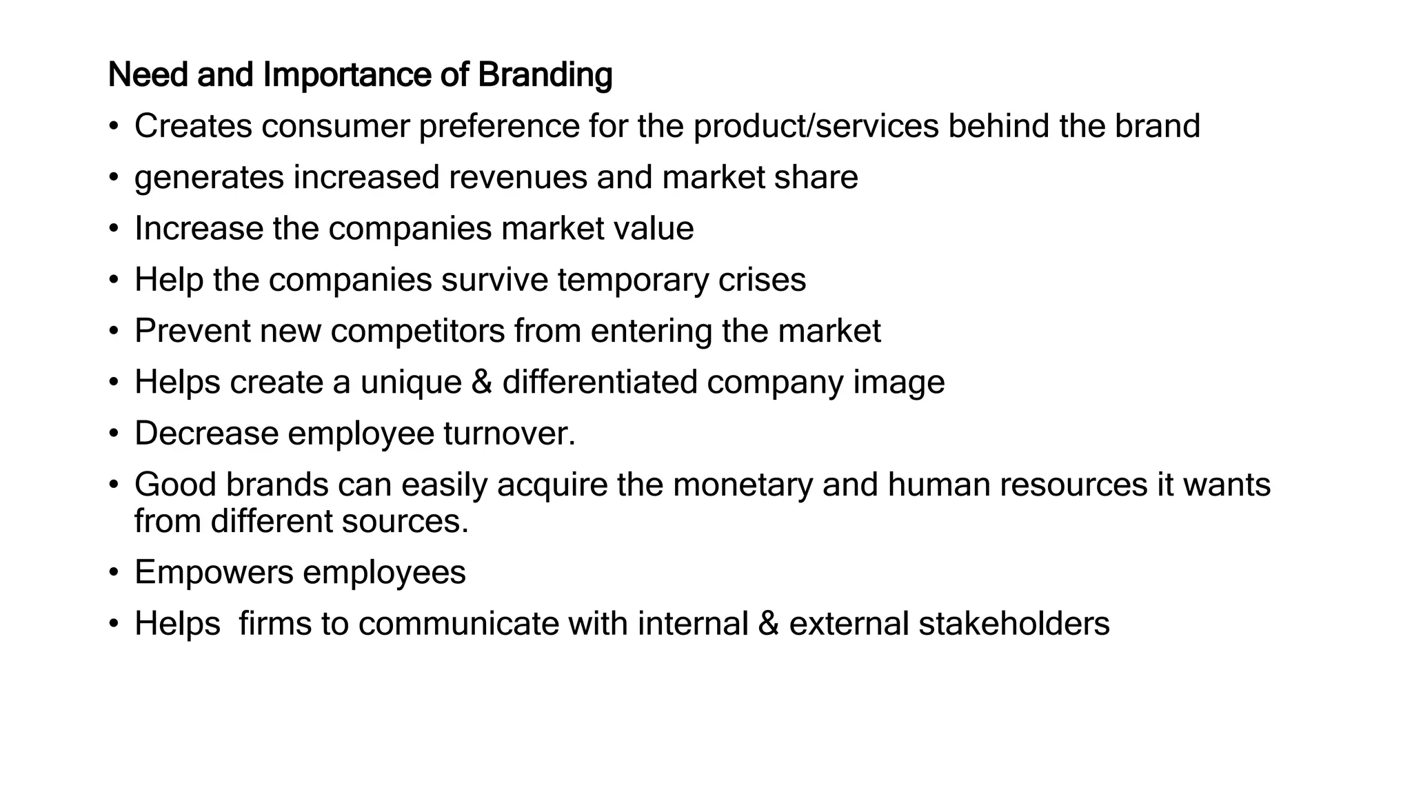 Need and Importance of Branding
• Creates consumer preference for the product/services behind the brand
• generates increased revenues and market share
• Increase the companies market value
• Help the companies survive temporary crises
• Prevent new competitors from entering the market
• Helps create a unique & differentiated company image
• Decrease employee turnover.
• Good brands can easily acquire the monetary and human resources it wants
from different sources.
• Empowers employees
• Helps firms to communicate with internal & external stakeholders
 